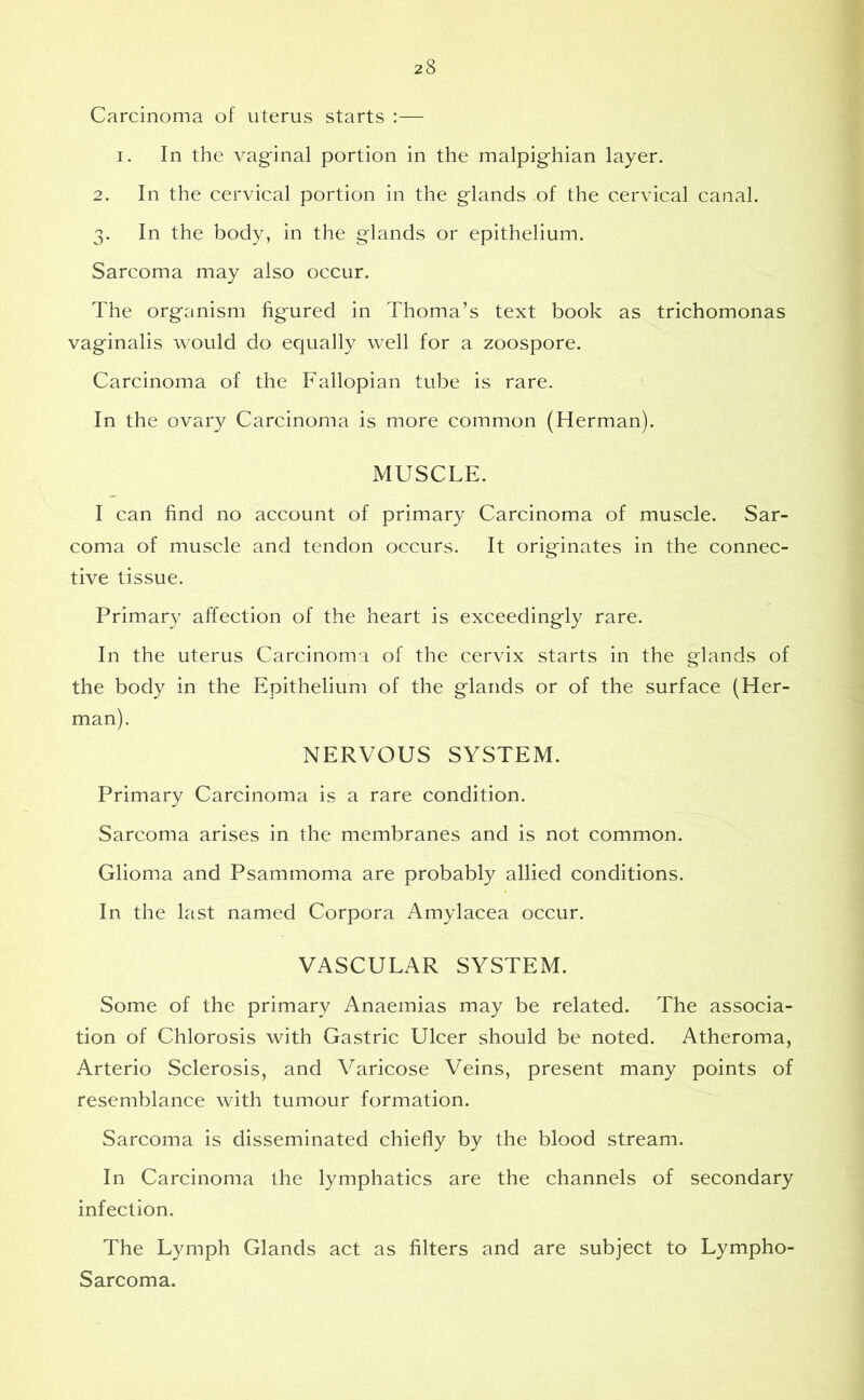 Carcinoma of uterus starts :— i. In the vaginal portion in the malpighian layer. 2. In the cervical portion in the glands .of the cervical canal. 3. In the body, in the glands or epithelium. Sarcoma may also occur. The organism figured in Thoma’s text book as trichomonas vaginalis would do equally well for a zoospore. Carcinoma of the Fallopian tube is rare. In the ovary Carcinoma is more common (Herman). MUSCLE. I can find no account of primary Carcinoma of muscle. Sar- coma of muscle and tendon occurs. It originates in the connec- tive tissue. Primary affection of the heart is exceedingly rare. In the uterus Carcinoma of the cervix starts in the glands of the body in the Epithelium of the glands or of the surface (Her- man). NERVOUS SYSTEM. Primary Carcinoma is a rare condition. Sarcoma arises in the membranes and is not common. Glioma and Psammoma are probably allied conditions. In the last named Corpora Amylacea occur. VASCULAR SYSTEM. Some of the primary Anaemias may be related. The associa- tion of Chlorosis with Gastric Ulcer should be noted. Atheroma, Arterio Sclerosis, and Varicose Veins, present many points of resemblance with tumour formation. Sarcoma is disseminated chiefly by the blood stream. In Carcinoma the lymphatics are the channels of secondary infection. The Lymph Glands act as filters and are subject to Lympho- Sarcoma.