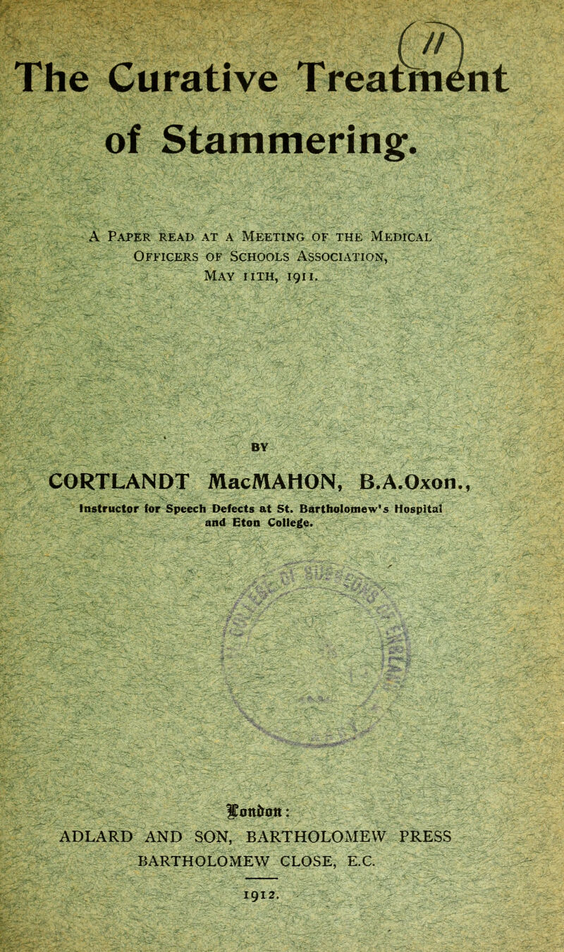 The Curative Treatment of Stammering. §iff A Paper read at a Meeting of the Medical Officers of Schools Association, May iith, 1911. BY CORTLANDT MacMAHON, B.A.Oxon., Instructor for Speech Defects at St. Bartholomew’s Hospital and Eton College. fjott&ott: ADLARD AND SON, BARTHOLOMEW PRESS BARTHOLOMEW CLOSE, E.C.