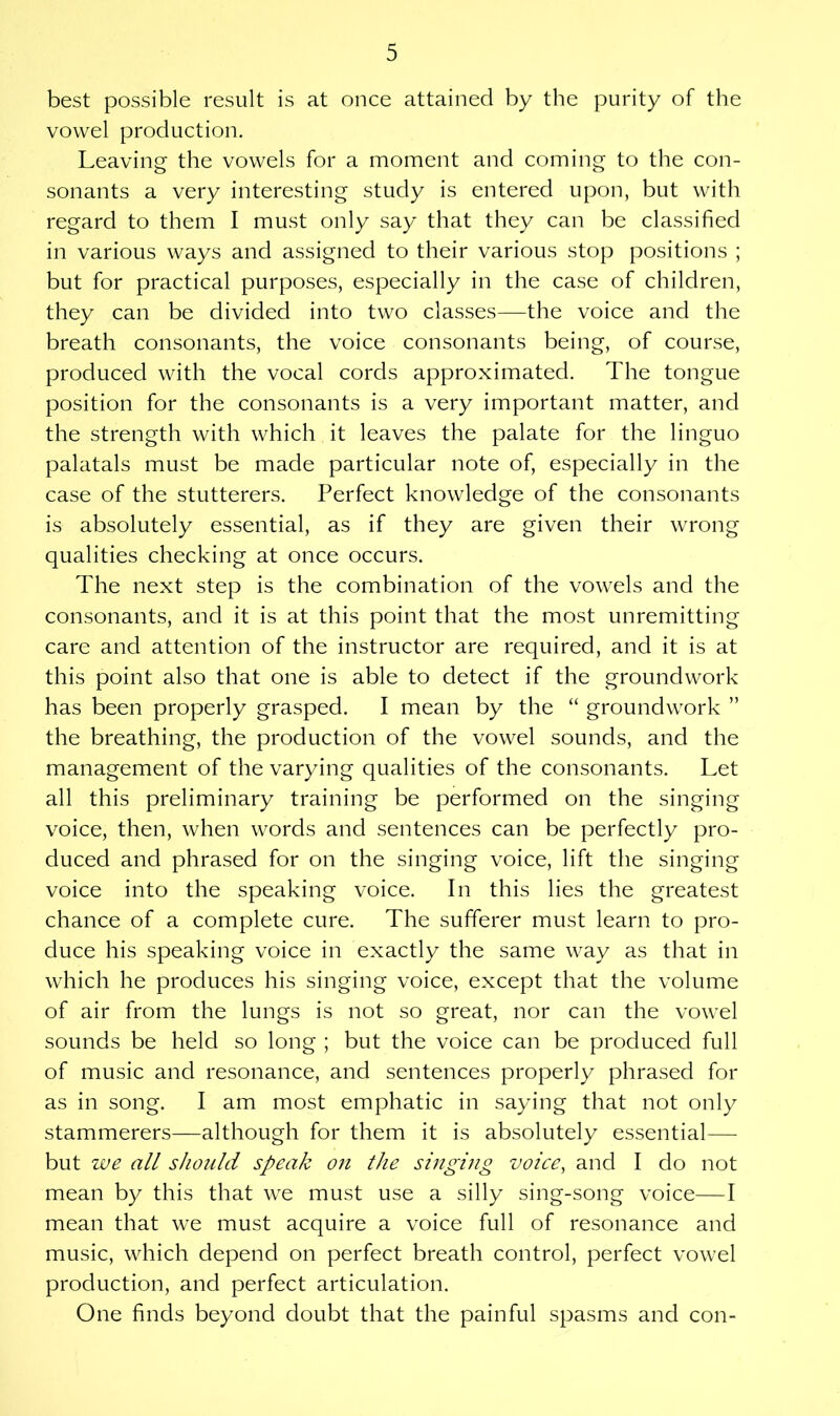 best possible result is at once attained by the purity of the vowel production. Leaving the vowels for a moment and coming to the con- sonants a very interesting study is entered upon, but with regard to them I must only say that they can be classified in various ways and assigned to their various stop positions ; but for practical purposes, especially in the case of children, they can be divided into two classes—the voice and the breath consonants, the voice consonants being, of course, produced with the vocal cords approximated. The tongue position for the consonants is a very important matter, and the strength with which it leaves the palate for the linguo palatals must be made particular note of, especially in the case of the stutterers. Perfect knowledge of the consonants is absolutely essential, as if they are given their wrong qualities checking at once occurs. The next step is the combination of the vowels and the consonants, and it is at this point that the most unremitting care and attention of the instructor are required, and it is at this point also that one is able to detect if the groundwork has been properly grasped. I mean by the “ groundwork ” the breathing, the production of the vowel sounds, and the management of the varying qualities of the consonants. Let all this preliminary training be performed on the singing voice, then, when words and sentences can be perfectly pro- duced and phrased for on the singing voice, lift the singing voice into the speaking voice. In this lies the greatest chance of a complete cure. The sufferer must learn to pro- duce his speaking voice in exactly the same way as that in which he produces his singing voice, except that the volume of air from the lungs is not so great, nor can the vowel sounds be held so long ; but the voice can be produced full of music and resonance, and sentences properly phrased for as in song. I am most emphatic in saying that not only stammerers—although for them it is absolutely essential— but we all should speak on the singing voice, and I do not mean by this that we must use a silly sing-song voice—I mean that we must acquire a voice full of resonance and music, which depend on perfect breath control, perfect vowel production, and perfect articulation. One finds beyond doubt that the painful spasms and con-