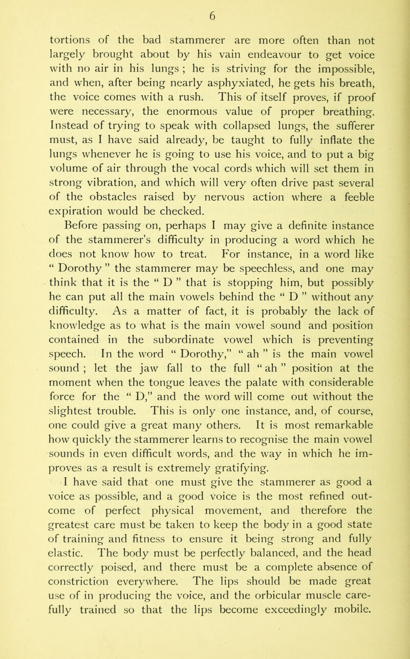 tortions of the bad stammerer are more often than not largely brought about by his vain endeavour to get voice with no air in his lungs ; he is striving for the impossible, and when, after being nearly asphyxiated, he gets his breath, the voice comes with a rush. This of itself proves, if proof were necessary, the enormous value of proper breathing. Instead of trying to speak with collapsed lungs, the sufferer must, as I have said already, be taught to fully inflate the lungs whenever he is going to use his voice, and to put a big volume of air through the vocal cords which will set them in strong vibration, and which will very often drive past several of the obstacles raised by nervous action where a feeble expiration would be checked. Before passing on, perhaps I may give a definite instance of the stammerer’s difficulty in producing a word which he does not know how to treat. For instance, in a word like “ Dorothy ” the stammerer may be speechless, and one may think that it is the “ D ” that is stopping him, but possibly he can put all the main vowels behind the “ D ” without any difficulty. As a matter of fact, it is probably the lack of knowledge as to what is the main vowel sound and position contained in the subordinate vowel which is preventing speech. In the word “Dorothy,” “ ah ” is the main vowel sound ; let the jaw fall to the full “ ah ” position at the moment when the tongue leaves the palate with considerable force for the “ D,” and the word will come out without the slightest trouble. This is only one instance, and, of course, one could give a great many others. It is most remarkable how quickly the stammerer learns to recognise the main vowel sounds in even difficult words, and the way in which he im- proves as a result is extremely gratifying. I have said that one must give the stammerer as good a voice as possible, and a good voice is the most refined out- come of perfect physical movement, and therefore the greatest care must be taken to keep the body in a good state of training and fitness to ensure it being strong and fully elastic. The body must be perfectly balanced, and the head correctly poised, and there must be a complete absence of constriction everywhere. The lips should be made great use of in producing the voice, and the orbicular muscle care- fully trained so that the lips become exceedingly mobile.