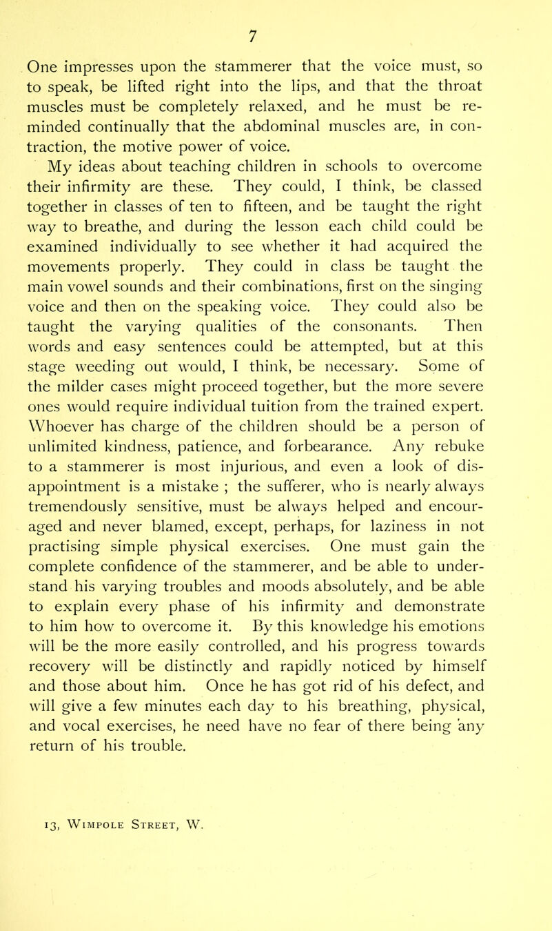 One impresses upon the stammerer that the voice must, so to speak, be lifted right into the lips, and that the throat muscles must be completely relaxed, and he must be re- minded continually that the abdominal muscles are, in con- traction, the motive power of voice. My ideas about teaching children in schools to overcome their infirmity are these. They could, I think, be classed together in classes of ten to fifteen, and be taught the right way to breathe, and during the lesson each child could be examined individually to see whether it had acquired the movements properly. They could in class be taught the main vowel sounds and their combinations, first on the singing voice and then on the speaking voice. They could also be taught the varying qualities of the consonants. Then words and easy sentences could be attempted, but at this stage weeding out would, I think, be necessary. Some of the milder cases might proceed together, but the more severe ones would require individual tuition from the trained expert. Whoever has charge of the children should be a person of unlimited kindness, patience, and forbearance. Any rebuke to a stammerer is most injurious, and even a look of dis- appointment is a mistake ; the sufferer, who is nearly always tremendously sensitive, must be always helped and encour- aged and never blamed, except, perhaps, for laziness in not practising simple physical exercises. One must gain the complete confidence of the stammerer, and be able to under- stand his varying troubles and moods absolutely, and be able to explain every phase of his infirmity and demonstrate to him how to overcome it. By this knowledge his emotions will be the more easily controlled, and his progress towards recovery will be distinctly and rapidly noticed by himself and those about him. Once he has got rid of his defect, and will give a few minutes each day to his breathing, physical, and vocal exercises, he need have no fear of there being any return of his trouble. 13, Wimpole Street, W.