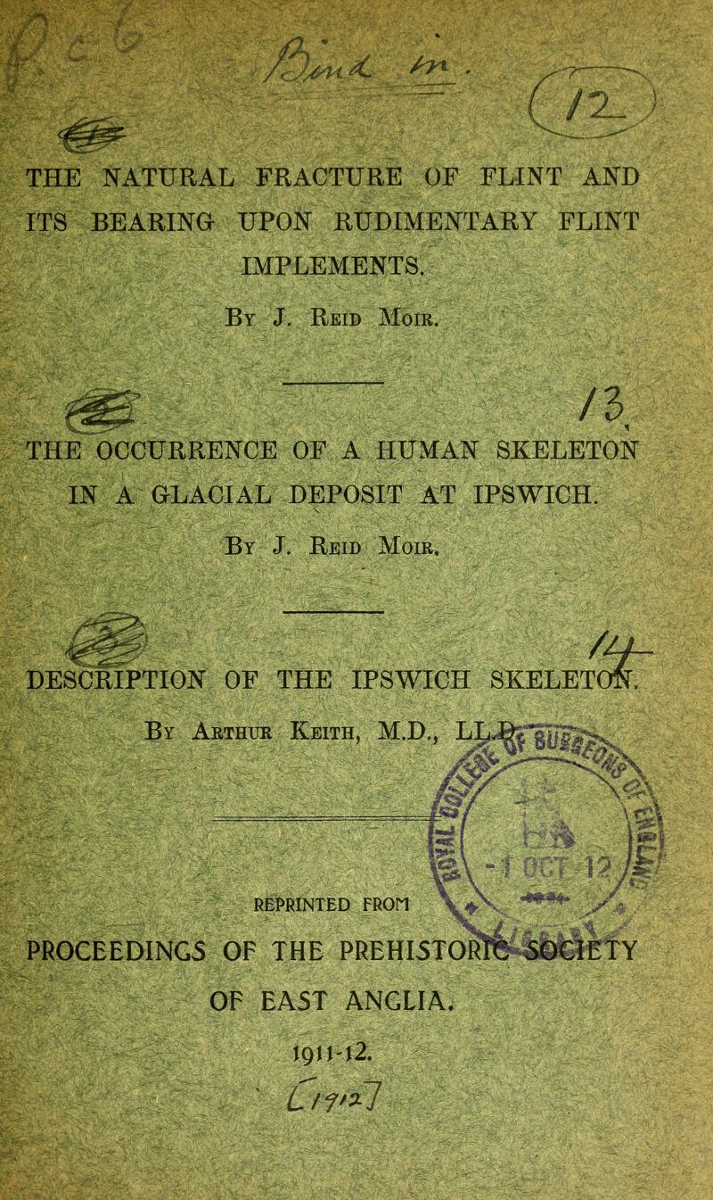 THE NATURAL FRACTURE OF FLINT AND ITS BEARING UPON RUDIMENTARY FLINT IMPLEMENTS. THE OCCURRENCE OF A HUMAN SKELETON IN A GLACIAL DEPOSIT AT IPSWICH DESCRIPTION OF THE IPSWICH SKELETOi By Arthur Keith, M.D REPRINTED FROM PROCEEDINGS OF THE PREHI5TOR OF EAST ANGLIA