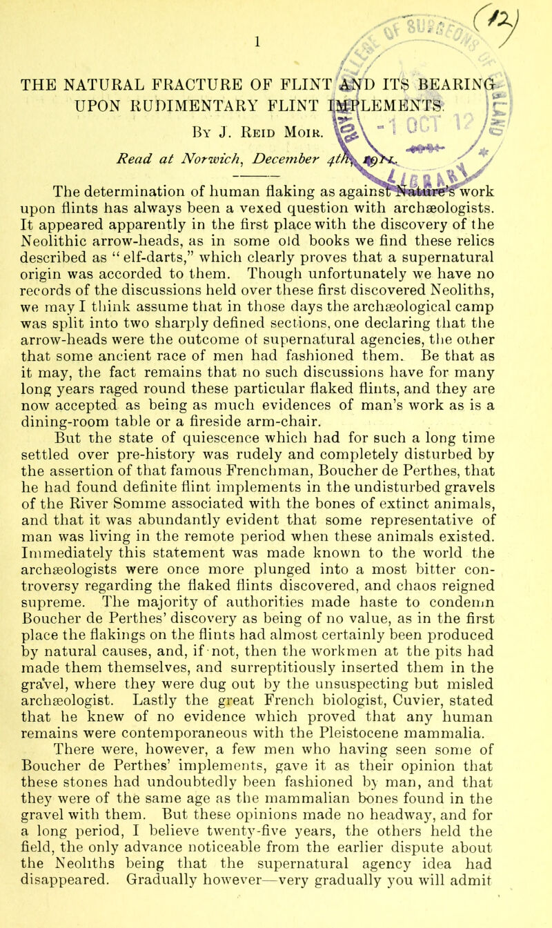 THE NATURAL FRACTURE OF FLINT A^D ITS BEARING UPON RUDIMENTARY FLINT IMPLEMENTS By J. Reid Moik. Read at Norwich, December 4t> The determination of human flaking as againsl upon flints has always been a vexed question with archaeologists. It appeared apparently in the first place with the discovery of the Neolithic arrow-heads, as in some old books we find these relics described as “ elf-darts,” which clearly proves that a supernatural origin was accorded to them. Though unfortunately we have no records of the discussions held over these first discovered Neoliths, we may I think assume that in those days the archaeological camp was split into two sharply defined sections, one declaring that the arrow-heads were the outcome ol supernatural agencies, the other that some ancient race of men had fashioned them. Be that as it may, the fact remains that no such discussions have for many long years raged round these particular flaked flints, and they are now accepted as being as much evidences of man’s work as is a dining-room table or a fireside arm-chair. But the state of quiescence which had for such a long time settled over pre-history was rudely and completely disturbed by the assertion of that famous Frenchman, Boucher de Perthes, that he had found definite flint implements in the undisturbed gravels of the River Somme associated with the bones of extinct animals, and that it was abundantly evident that some representative of man was living in the remote period when these animals existed. Immediately this statement was made known to the world the archaeologists were once more plunged into a most bitter con- troversy regarding the flaked flints discovered, and chaos reigned supreme. The majority of authorities made haste to condemn Boucher de Perthes’ discovery as being of no value, as in the first place the flakings on the flints had almost certainly been produced by natural causes, and, if not, then the workmen at the pits had made them themselves, and surreptitiously inserted them in the graVel, where they were dug out by the unsuspecting but misled archaeologist. Lastly the great French biologist, Cuvier, stated that he knew of no evidence which proved that any human remains were contemporaneous with the Pleistocene mammalia. There were, however, a few men who having seen some of Boucher de Perthes’ implements, gave it as their opinion that these stones had undoubtedly been fashioned by man, and that they were of the same age as the mammalian bones found in the gravel with them. But these opinions made no headway7, and for a long period, I believe twenty-five years, the others held the field, the only advance noticeable from the earlier dispute about the Neoliths being that the supernatural agency idea had disappeared. Gradually however—very gradually you will admit