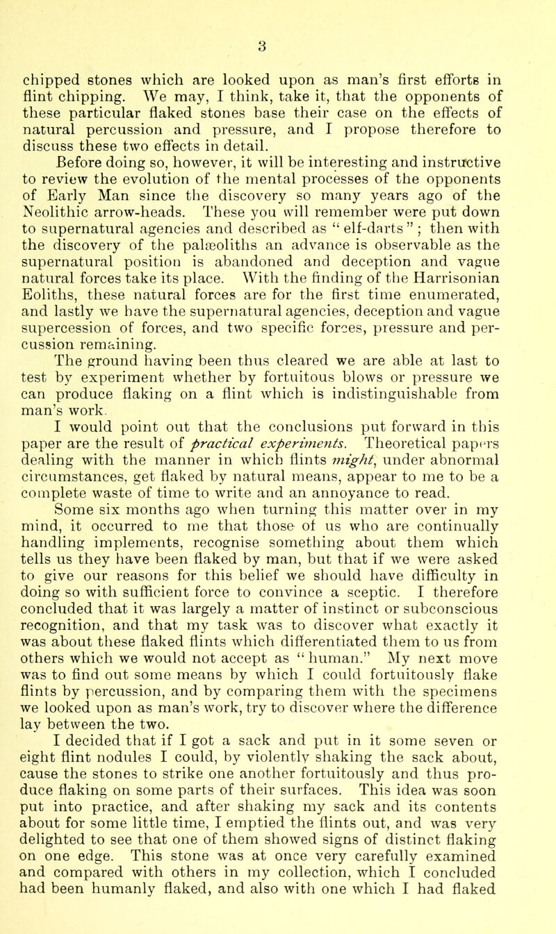 chipped stones which are looked upon as man’s first efforts in flint chipping. We may, I think, take it, that the opponents of these particular flaked stones base their case on the effects of natural percussion and pressure, and I propose therefore to discuss these two effects in detail. Before doing so, however, it will be interesting and instructive to review the evolution of the mental processes of the opponents of Early Man since the discovery so many years ago of the Neolithic arrow-heads. These you will remember were put down to supernatural agencies and described as “ elf-darts ” ; then with the discovery of the palseoliths an advance is observable as the supernatural position is abandoned and deception and vague natural forces take its place. With the finding of the Harrisonian Eoliths, these natural forces are for the first time enumerated, and lastly we have the supernatural agencies, deception and vague supercession of forces, and two specific forces, pressure and per- cussion remaining. The ground having been thus cleared we are able at last to test by experiment whether by fortuitous blows or pressure we can produce flaking on a flint which is indistinguishable from man’s work. I would point out that the conclusions put forward in this paper are the result of practical experiments. Theoretical papers dealing with the manner in which flints might, under abnormal circumstances, get flaked by natural means, appear to me to be a complete waste of time to write and an annoyance to read. Some six months ago when turning this matter over in my mind, it occurred to me that those- of us who are continually handling implements, recognise something about them which tells us they have been flaked by man, but that if we were asked to give our reasons for this belief we should have difficulty in doing so with sufficient force to convince a sceptic. I therefore concluded that it was largely a matter of instinct or subconscious recognition, and that my task was to discover what exactly it was about these flaked flints which differentiated them to us from others which we would not accept as “ human.” My next move was to find out some means by which I could fortuitously flake flints by percussion, and by comparing them with the specimens we looked upon as man’s work, try to discover where the difference lay between the two. I decided that if I got a sack and put in it some seven or eight flint nodules I could, by violently shaking the sack about, cause the stones to strike one another fortuitously and thus pro- duce flaking on some parts of their surfaces. This idea was soon put into practice, and after shaking my sack and its contents about for some little time, I emptied the flints out, and was very delighted to see that one of them showed signs of distinct flaking on one edge. This stone was at once very carefully examined and compared with others in my collection, which I concluded had been humanly flaked, and also with one which I had flaked