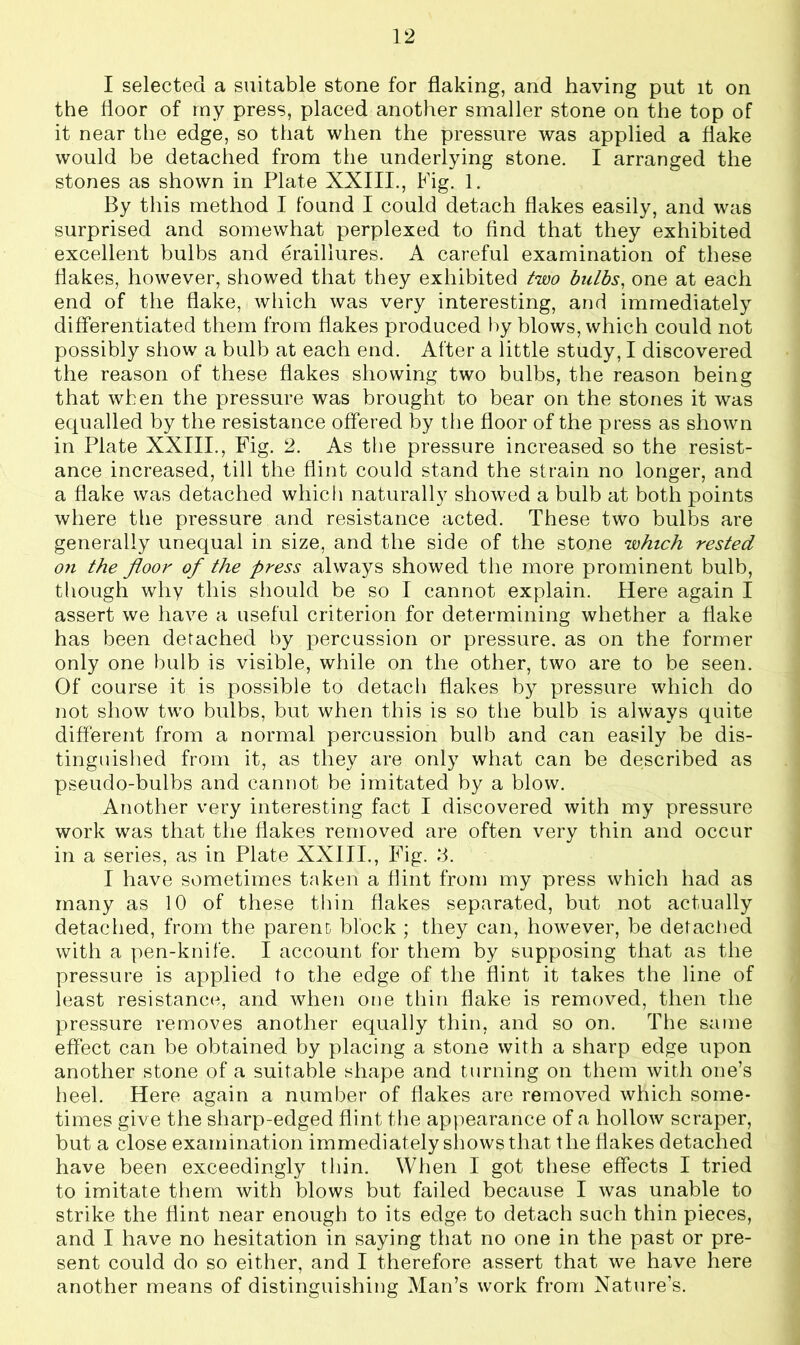 I selected a suitable stone for flaking, and having put it on the floor of my press, placed another smaller stone on the top of it near the edge, so that when the pressure was applied a flake would be detached from the underlying stone. I arranged the stones as shown in Plate XXIII., Fig. 1. By this method I found I could detach flakes easily, and was surprised and somewhat perplexed to find that they exhibited excellent bulbs and eraillures. A careful examination of these flakes, however, showed that they exhibited two bulbs, one at each end of the flake, which was very interesting, and immediately differentiated them from flakes produced by blows, which could not possibly show a bulb at each end. After a little study, I discovered the reason of these flakes showing two bulbs, the reason being that when the pressure was brought to bear on the stones it was equalled by the resistance offered by the floor of the press as shown in Plate XXIII., Fig. 2. As the pressure increased so the resist- ance increased, till the flint could stand the strain no longer, and a flake was detached which naturally showed a bulb at both points where the pressure and resistance acted. These two bulbs are generally unequal in size, and the side of the stone which rested on the floor of the press always showed the more prominent bulb, though why this should be so I cannot explain. Here again I assert we have a useful criterion for determining whether a flake has been detached by percussion or pressure, as on the former only one bulb is visible, while on the other, two are to be seen. Of course it is possible to detach flakes by pressure which do not show two bulbs, but when this is so the bulb is always quite different from a normal percussion bulb and can easily be dis- tinguished from it, as they are only what can be described as pseudo-bulbs and cannot be imitated by a blow. Another very interesting fact I discovered with my pressure work was that the flakes removed are often very thin and occur in a series, as in Plate XXIII., Fig. 3. I have sometimes taken a flint from my press which had as many as 10 of these thin flakes separated, but not actually detached, from the parent block ; they can, however, be detached with a pen-knife. I account for them by supposing that as the pressure is applied to the edge of the flint it takes the line of least resistance, and when one thin flake is removed, then the pressure removes another equally thin, and so on. The same effect can be obtained by placing a stone with a sharp edge upon another stone of a suitable shape and turning on them with one’s heel. Here again a number of flakes are removed which some- times give the sharp-edged flint the appearance of a hollow scraper, but a close examination immediately shows that the flakes detached have been exceedingly thin. When I got these effects I tried to imitate them with blows but failed because I was unable to strike the flint near enough to its edge to detach such thin pieces, and I have no hesitation in saying that no one in the past or pre- sent could do so either, and I therefore assert that we have here another means of distinguishing Man’s work from Nature’s.