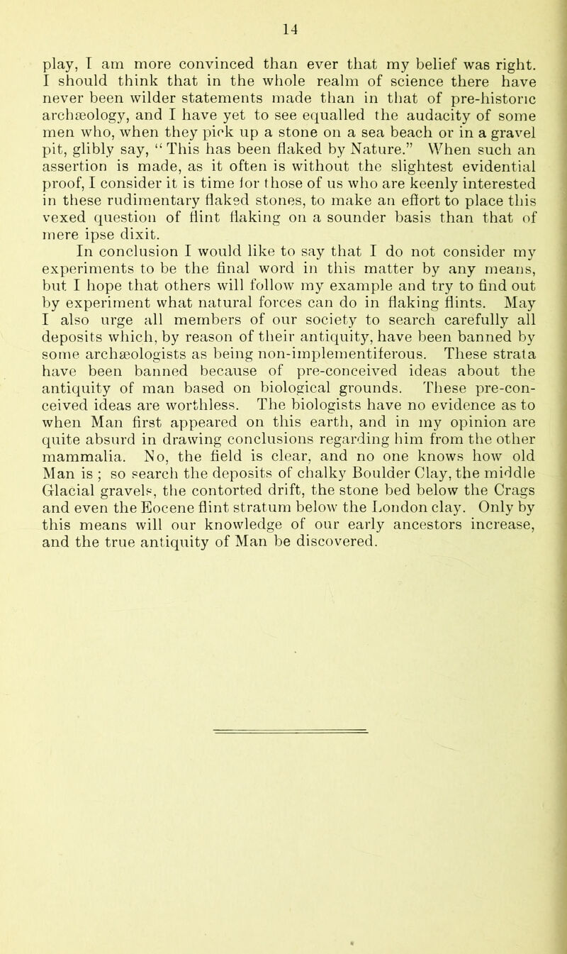 play, I am more convinced than ever that my belief was right. I should think that in the whole realm of science there have never been wilder statements made than in that of pre-historic archseology, and I have yet to see equalled the audacity of some men who, when they pick up a stone on a sea beach or in a gravel pit, glibly say, “ This has been flaked by Nature.” When such an assertion is made, as it often is without the slightest evidential proof, I consider it is time lor those of us who are keenly interested in these rudimentary flaked stones, to make an effort to place this vexed question of flint flaking on a sounder basis than that of mere ipse dixit. In conclusion I would like to say that I do not consider my experiments to be the final word in this matter by any means, but I hope that others will follow my example and try to find out by experiment what natural forces can do in flaking flints. May I also urge all members of our society to search carefully all deposits which, by reason of their antiquity, have been banned by some archgeologists as being non-implementiferous. These strata have been banned because of pre-conceived ideas about the antiquity of man based on biological grounds. These pre-con- ceived ideas are worthless. The biologists have no evidence as to when Man first appeared on this earth, and in my opinion are quite absurd in drawing conclusions regarding him from the other mammalia. No, the field is clear, and no one knows how old Man is ; so search the deposits of chalky Boulder Clay, the middle Glacial gravels, the contorted drift, the stone bed below the Crags and even the Eocene flint stratum below the London clay. Only by this means will our knowledge of our early ancestors increase, and the true antiquity of Man be discovered.