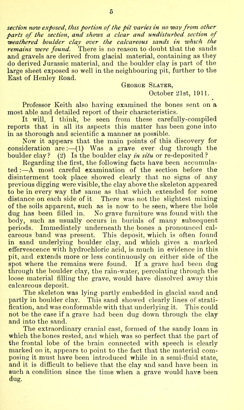 section now exposed, this portion of the pit varies in no way from other parts of the section, and shows a clear and undisturbed section of weathered boulder clay over the calcareous sands in which the remains were found. There is no reason to doubt that the sands and gravels are derived from glacial material, containing as they do derived Jurassic material, and the boulder clay is part of the large sheet exposed so well in the neighbouring pit, further to the East of Henley Road. George Slater, October 21st, 1911. Professor Keith also having examined the bones sent on a most able and detailed report of their characteristics. It will, I think, be seen from these carefully-compiled reports that in all its aspects this matter has been gone into in as thorough and scientific a manner as possible. Now it appears that the main points of this discovery for consideration are:—(1) Was a grave ever dug through the boulder clay? (2) Is the boulder clay in situ or re-deposited ? Regarding the first, the following facts have been accumula- ted :—A most careful examination of the section before the disinterment took place showed clearly that no signs of any previous digging were visible, the clay above the skeleton appeared to be in every way the same as that which extended for some distance on each side of it. There was not the slightest mixing of the soils apparent, such as is now to be seen, where the hole dug has been filled in. No grave furniture was found with the body, such as usually occurs in burials of many subsequent periods. Immediately underneath the bones a pronounced cal- careous band was present. This deposit, which is often found in sand underlying boulder clay, and which gives a marked effervescence with hydrochloric acid, is much in evidence in this pit, and extends more or less continuously on either side of the spot where the remains were found. If a grave had been dug through the boulder clay, the rain-water, percolating through the loose material filling the grave, would have dissolved away this calcareous deposit. The skeleton was lying partly embedded in glacial sand and partly in boulder clay. This sand showed clearly lines of strati- fication, and was conformable with that underlying it. This could not be the case if a grave had been dug down through the clay and into the sand. The extraordinary cranial cast, formed of the sandy loam in which the bones rested, and which was so perfect that the part of the frontal lobe of the brain connected with speech is clearly marked on it, appears to point to the fact that the material com- posing it must have been introduced while in a semi-fluid state, and it is difficult to believe that the clay and sand have been in such a condition since the time when a grave would have been dug.
