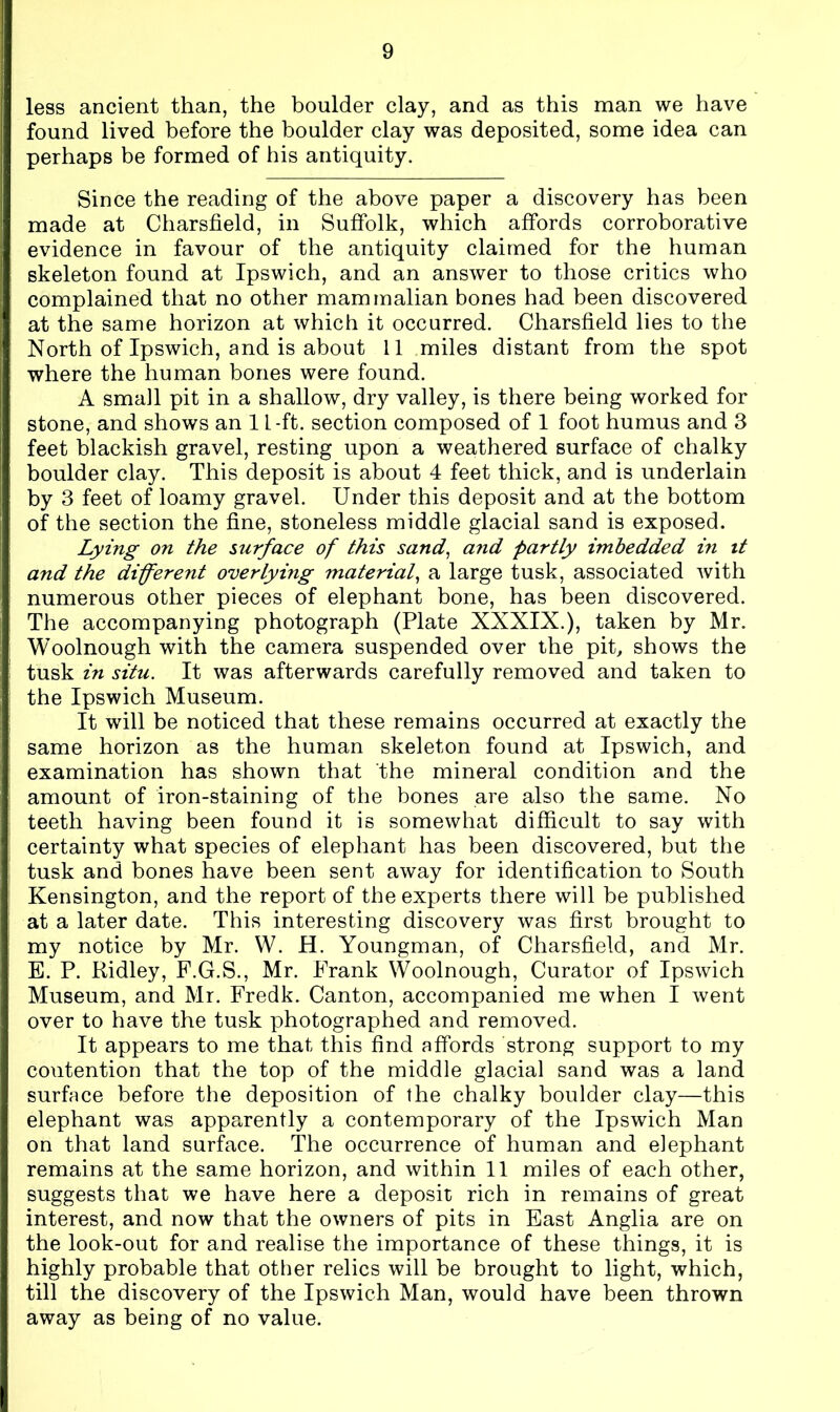 less ancient than, the boulder clay, and as this man we have found lived before the boulder clay was deposited, some idea can perhaps be formed of his antiquity. Since the reading of the above paper a discovery has been made at Charsfield, in Suffolk, which affords corroborative evidence in favour of the antiquity claimed for the human skeleton found at Ipswich, and an answer to those critics who complained that no other mammalian bones had been discovered at the same horizon at which it occurred. Charsfield lies to the North of Ipswich, and is about 11 miles distant from the spot where the human bones were found. A small pit in a shallow, dry valley, is there being worked for stone, and shows an 1 L-ft. section composed of 1 foot humus and 3 feet blackish gravel, resting upon a weathered surface of chalky boulder clay. This deposit is about 4 feet thick, and is underlain by 3 feet of loamy gravel. Under this deposit and at the bottom of the section the fine, stoneless middle glacial sand is exposed. Lying on the surface of this sand, and partly imbedded in it and the different overlying material, a large tusk, associated with numerous other pieces of elephant bone, has been discovered. The accompanying photograph (Plate XXXIX.), taken by Mr. Woolnough with the camera suspended over the pit, shows the tusk in situ. It was afterwards carefully removed and taken to the Ipswich Museum. It wdll be noticed that these remains occurred at exactly the same horizon as the human skeleton found at Ipswich, and examination has shown that the mineral condition and the amount of iron-staining of the bones are also the same. No teeth having been found it is somewhat difficult to say with certainty what species of elephant has been discovered, but the tusk and bones have been sent away for identification to South Kensington, and the report of the experts there will be published at a later date. This interesting discovery was first brought to my notice by Mr. W. H. Youngman, of Charsfield, and Mr. E. P. Ridley, F.G.S., Mr. Frank Woolnough, Curator of Ipswich Museum, and Mr. Fredk. Canton, accompanied me when I went over to have the tusk photographed and removed. It appears to me that this find affords strong support to my contention that the top of the middle glacial sand was a land surface before the deposition of the chalky boulder clay—this elephant was apparently a contemporary of the Ipswich Man on that land surface. The occurrence of human and elephant remains at the same horizon, and within 11 miles of each other, suggests that we have here a deposit rich in remains of great interest, and now that the owners of pits in East Anglia are on the look-out for and realise the importance of these things, it is highly probable that other relics will be brought to light, which, till the discovery of the Ipswich Man, would have been thrown away as being of no value.