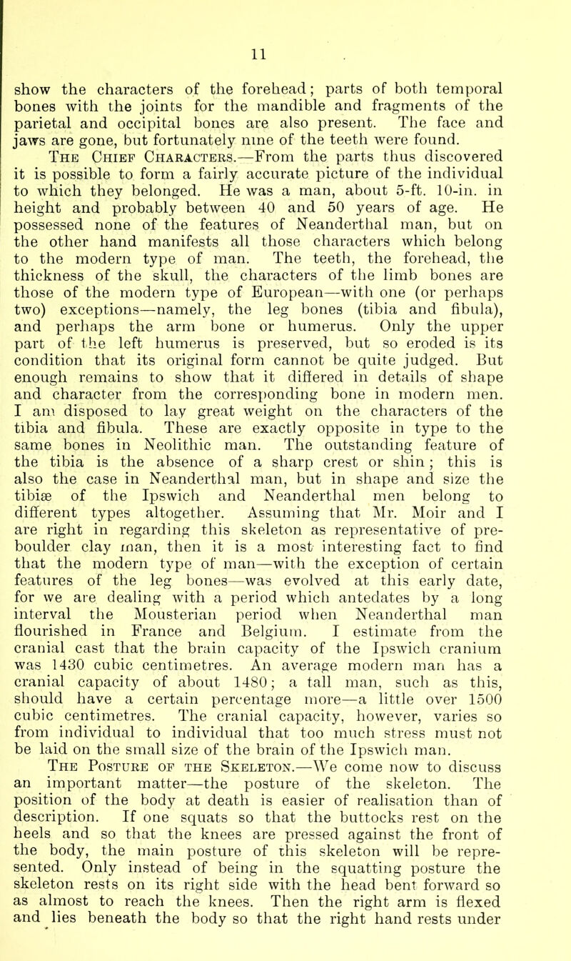 show the characters of the forehead; parts of both temporal bones with the joints for the mandible and fragments of the parietal and occipital bones are also present. The face and jaws are gone, but fortunately nine of the teeth were found. The Chief Characters.—From the parts thus discovered it is possible to form a fairly accurate picture of the individual to which they belonged. He was a man, about 5-ft. 10-in. in height and probably between 40 and 50 years of age. He possessed none of the features of Neanderthal man, but on the other hand manifests all those characters which belong to the modern type of man. The teeth, the forehead, the thickness of the skull, the characters of the limb bones are those of the modern type of European—with one (or perhaps two) exceptions—namely, the leg bones (tibia and fibula), and perhaps the arm bone or humerus. Only the upper part of the left humerus is preserved, but so eroded is its condition that its original form cannot be quite judged. But enough remains to show that it differed in details of shape and character from the corresponding bone in modern men. I am disposed to lay great weight on the characters of the tibia and fibula. These are exactly opposite in type to the same bones in Neolithic man. The outstanding feature of the tibia is the absence of a sharp crest or shin; this is also the case in Neanderthal man, but in shape and size the tibiae of the Ipswich and Neanderthal men belong to different types altogether. Assuming that Mr. Moir and I are right in regarding this skeleton as representative of pre- boulder clay man, then it is a most interesting fact to find that the modern type of man—with the exception of certain features of the leg bones—was evolved at this early date, for we are dealing with a period which antedates by a long interval the Mousterian period when Neanderthal man flourished in France and Belgium. I estimate from the cranial cast that the brain capacity of the Ipswich cranium was 1430 cubic centimetres. An average modern man has a cranial capacity of about 1480; a tall man, such as this, should have a certain percentage more—a little over 1500 cubic centimetres. The cranial capacity, however, varies so from individual to individual that too much stress must not be laid on the small size of the brain of the Ipswich man. The Posture of the Skeleton.—We come now to discuss an important matter—the posture of the skeleton. The position of the body at death is easier of realisation than of description. If one squats so that the buttocks rest on the heels and so that the knees are pressed against the front of the body, the main posture of this skeleton will be repre- sented. Only instead of being in the squatting posture the skeleton rests on its right side with the head bent forward so as almost to reach the knees. Then the right arm is flexed and lies beneath the body so that the right hand rests under