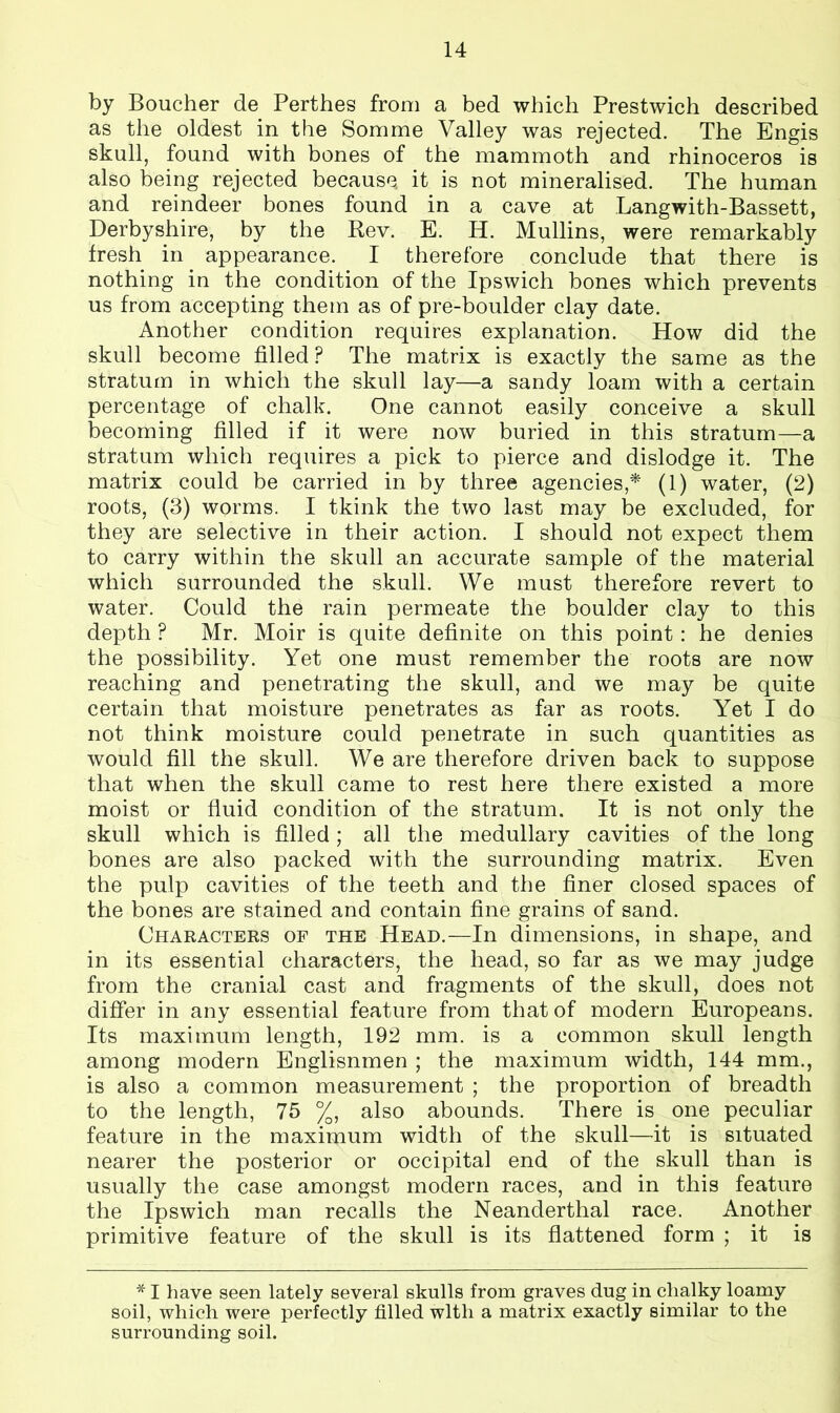 by Boucher de Perthes from a bed which Prestwich described as the oldest in the Somme Valley was rejected. The Engis skull, found with bones of the mammoth and rhinoceros is also being rejected because it is not mineralised. The human and reindeer bones found in a cave at Langwith-Bassett, Derbyshire, by the Rev. E. H. Mullins, were remarkably fresh in appearance. I therefore conclude that there is nothing in the condition of the Ipswich bones which prevents us from accepting them as of pre-boulder clay date. Another condition requires explanation. How did the skull become filled ? The matrix is exactly the same as the stratum in which the skull lay—a sandy loam with a certain percentage of chalk. One cannot easily conceive a skull becoming filled if it were now buried in this stratum—a stratum which requires a pick to pierce and dislodge it. The matrix could be carried in by three agencies,* (1) water, (2) roots, (3) worms. I tkink the two last may be excluded, for they are selective in their action. I should not expect them to carry within the skull an accurate sample of the material which surrounded the skull. We must therefore revert to water. Could the rain permeate the boulder clay to this depth ? Mr. Moir is quite definite on this point : he denies the possibility. Yet one must remember the roots are now reaching and penetrating the skull, and we may be quite certain that moisture penetrates as far as roots. Yet I do not think moisture could penetrate in such quantities as would fill the skull. We are therefore driven back to suppose that when the skull came to rest here there existed a more moist or fluid condition of the stratum. It is not only the skull which is filled; all the medullary cavities of the long bones are also packed with the surrounding matrix. Even the pulp cavities of the teeth and the finer closed spaces of the bones are stained and contain fine grains of sand. Characters of the Head.—In dimensions, in shape, and in its essential characters, the head, so far as we may judge from the cranial cast and fragments of the skull, does not differ in any essential feature from that of modern Europeans. Its maximum length, 192 mm. is a common skull length among modern Englisnmen ; the maximum width, 144 mm., is also a common measurement ; the proportion of breadth to the length, 75 %, also abounds. There is one peculiar feature in the maximum width of the skull—it is situated nearer the posterior or occipital end of the skull than is usually the case amongst modern races, and in this feature the Ipswich man recalls the Neanderthal race. Another primitive feature of the skull is its flattened form ; it is * I have seen lately several skulls from graves dug in chalky loamy soil, which were perfectly filled with a matrix exactly similar to the surrounding soil.