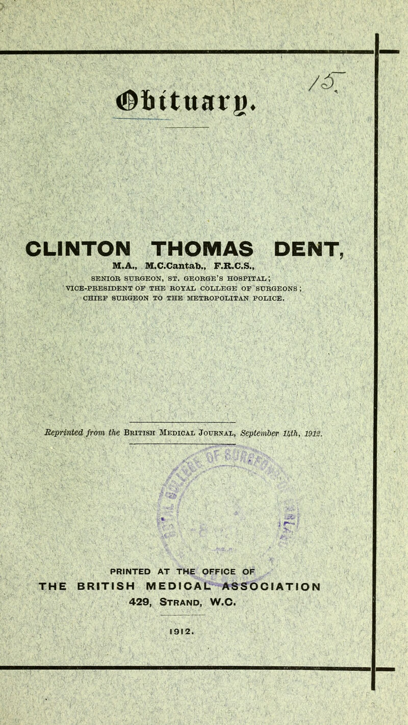 #intttarg* CLINTON THOMAS DENT, M.A., M.C.Cantab., F.R.C.S., SENIOR SURGEON, ST. GEORGE’S HOSPITAL; ' VICE-PRESIDENT OP THE ROYAL COLLEGE OF SURGEONS ; CHIEF SURGEON TO THE METROPOLITAN POLICE. Reprinted from the British Medical Journal, September Uth, 1913. PRINTED AT THE OFFICE OF THE BRITISH MEDICAL ASSOCIATION 429, Strand, W.C. 1912.