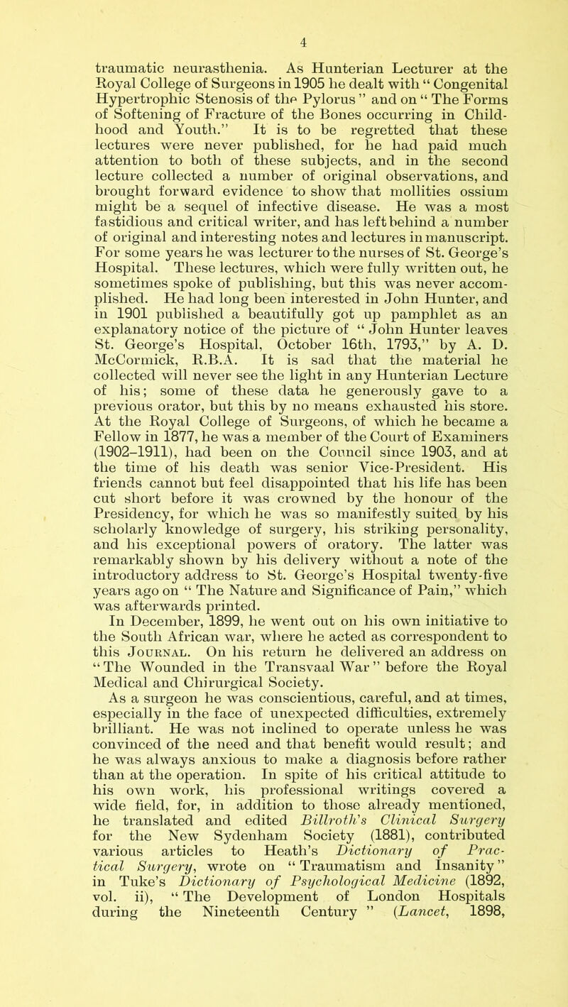 traumatic neurasthenia. As Hunterian Lecturer at the Royal College of Surgeons in 1905 he dealt with “ Congenital Hypertrophic Stenosis of the Pylorus ” and on “ The Forms of Softening of Fracture of the Bones occurring in Child- hood and Youth.” It is to be regretted that these lectures were never published, for he had paid much attention to both of these subjects, and in the second lecture collected a number of original observations, and brought forward evidence to show that mollities ossium might be a sequel of infective disease. He was a most fastidious and critical writer, and has left behind a number of original and interesting notes and lectures in manuscript. For some years he was lecturer to the nurses of St. George’s Hospital. These lectures, which were fully written out, he sometimes spoke of publishing, but this was never accom- plished. He had long been interested in John Hunter, and in 1901 published a beautifully got up pamphlet as an explanatory notice of the picture of “ John Hunter leaves St. George’s Hospital, October 16th, 1793,” by A. D. McCormick, R.B.A. It is sad that the material he collected will never see the light in any Hunterian Lecture of his; some of these data he generously gave to a previous orator, but this by no means exhausted his store. At the Royal College of Surgeons, of which he became a Fellow in 1877, he was a member of the Court of Examiners (1902-1911), had been on the Council since 1903, and at the time of his death was senior Vice-President. His friends cannot but feel disappointed that his life has been cut short before it was crowned by the honour of the Presidency, for which he was so manifestly suited by his scholarly knowledge of surgery, his striking personality, and his exceptional powers of oratory. The latter was remarkably shown by his delivery without a note of the introductory address to St. George’s Hospital twenty-five years ago on “ The Nature and Significance of Pain,” which was afterwards printed. In December, 1899, he went out on his own initiative to the South African war, where he acted as correspondent to this Journal. On his return he delivered an address on “ The Wounded in the Transvaal War ” before the Royal Medical and Cliirurgical Society. As a surgeon he was conscientious, careful, and at times, especially in the face of unexpected difficulties, extremely brilliant. He was not inclined to operate unless he was convinced of the need and that benefit would result; and he was always anxious to make a diagnosis before rather than at the operation. In spite of his critical attitude to his own work, his professional writings covered a wide field, for, in addition to those already mentioned, he translated and edited Billroth's Clinical Surgery for the New Sydenham Society (1881), contributed various articles to Heath’s Dictionary of Prac- tical Surgery, wrote on “ Traumatism and Insanity ” in Tuke’s Dictionary of Psychological Medicine (1892, vol. ii), “ The Development of London Hospitals during the Nineteenth Century ” {Lancet, 1898,