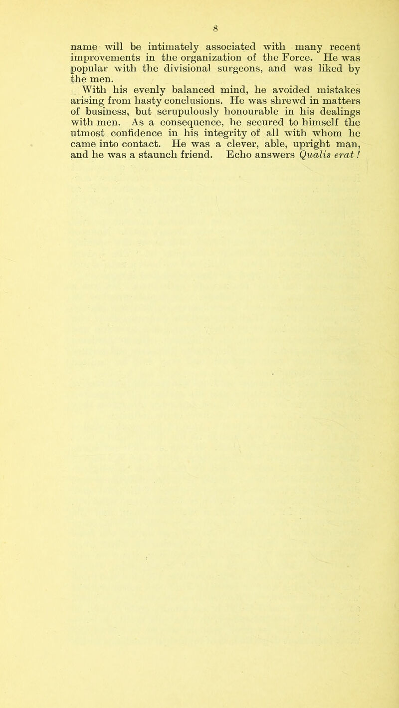 name will be intimately associated with many recent improvements in the organization of the Force. He was popular with the divisional surgeons, and wTas liked by the men. With his evenly balanced mind, he avoided mistakes arising from hasty conclusions. He was shrewd in matters of business, but scrupulously honourable in his dealings with men. As a consequence, he secured to himself the utmost confidence in his integrity of all with whom he came into contact. He was a clever, able, upright man, and he was a staunch friend. Echo answers Qualis erat !