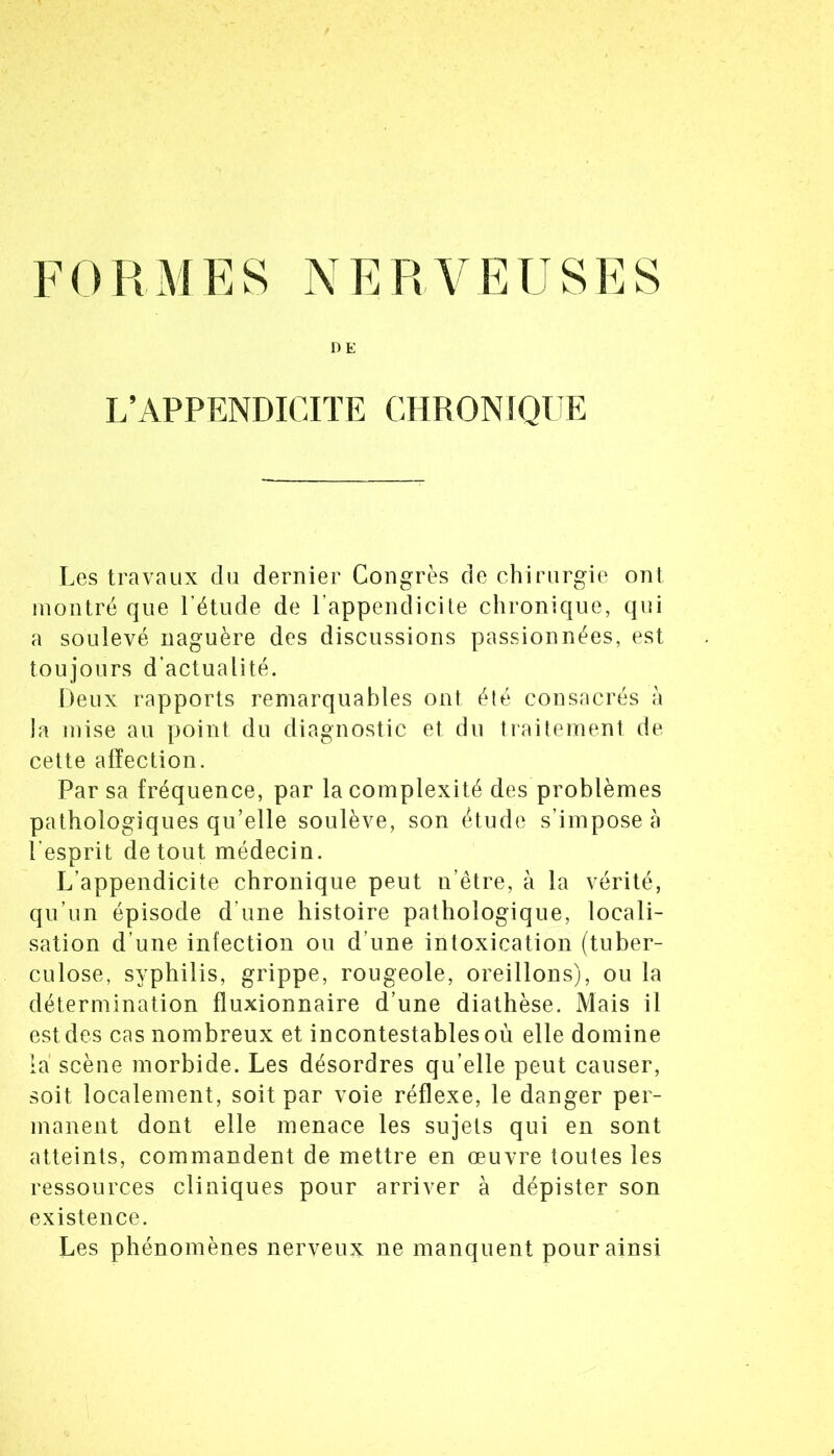 DE L’APPENDICITE CHRONIQUE Les travaux du dernier Congrès de chirurgie ont montré que Fétiide de Fappendicite chronique, qui a soulevé naguère des discussions passionnées, est toujours d’actualité. Deux rapports remarquables ont été consacrés à la mise au point du diagnostic et du traitement de cette alïection. Par sa fréquence, par la complexité des problèmes pathologiques qu’elle soulève, son étude s’impose à l’esprit de tout médecin. L’appendicite chronique peut n’être, à la vérité, qu’un épisode d’une histoire pathologique, locali- sation d’une infection ou d’une intoxication (tuber- culose, syphilis, grippe, rougeole, oreillons), ou la détermination fluxionnaire d’une diathèse. Mais il est des cas nombreux et incontestables où elle domine la scène morbide. Les désordres qu’elle peut causer, soit localement, soit par voie réflexe, le danger per- manent dont elle menace les sujets qui en sont atteints, commandent de mettre en œuvre toutes les ressources cliniques pour arriver à dépister son existence. Les phénomènes nerveux ne manquent pour ainsi