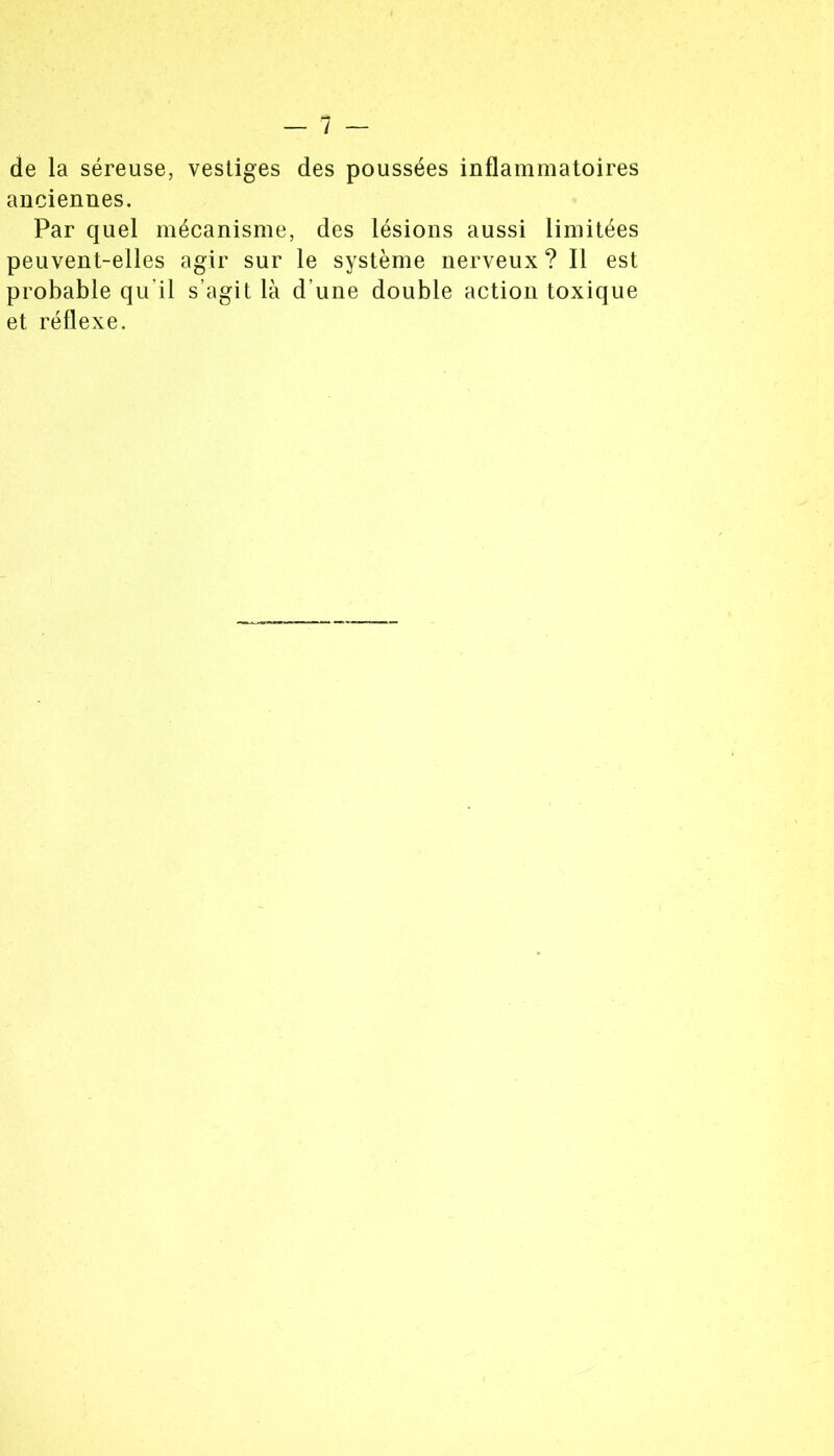 de la séreuse, vestiges des poussées inflammatoires anciennes. Par quel mécanisme, des lésions aussi limitées peuvent-elles agir sur le système nerveux ? Il est probable qu’il s’agit là d’une double action toxique et réflexe.