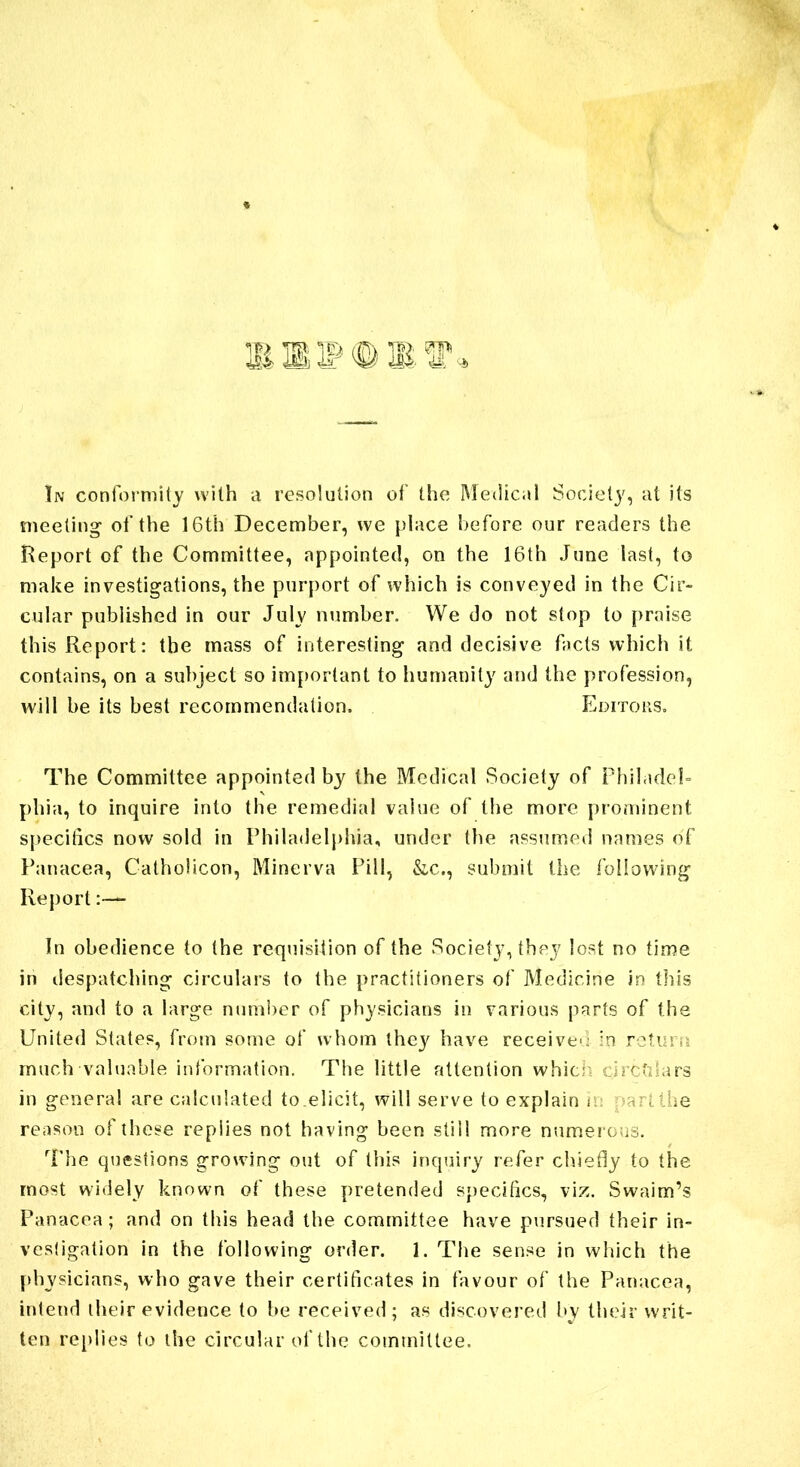 meeting of the 16th December, we place before our readers the Report of the Committee, appointed, on the 16th June last, to make investigations, the purport of which is conveyed in the Cir- cular published in our July number. We do not stop to praise this Report: the mass of interesting and decisive facts which it contains, on a subject so important to humanity and the profession, will be its best recommendation. Editors. The Committee appointed by the Medical Society of Philadel- phia, to inquire into the remedial value of the more prominent specifics now sold in Philadelphia, under the assumed names of Panacea, Catholicon, Minerva Pill, &c., submit the following Report In obedience to the requisition of the Society, they lost no time in despatching circulars to the practitioners of Medicine in this city, and to a large number of physicians in various parts of the United States, from some of whom they have received in return much valuable information. The little attention which circulars in general are calculated to elicit, will serve to explain ii: part the reason of these replies not having been still more numerous. The questions growing out of this inquiry refer chiefly to the most widely known of these pretended specifics, viz. Swaim’s Panacea; and on this head the committee have pursued their in- vestigation in the following order. 1. The sense in which the physicians, who gave their certificates in favour of the Panacea, intend iheir evidence to be received; as discovered by their writ- ten replies to the circular of the committee.