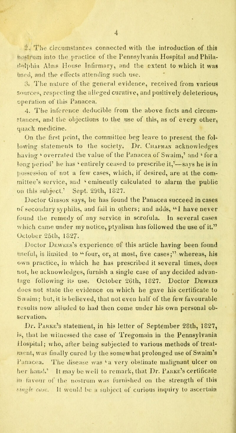 2. The circumstances connected with the introduction of this nostrum into the practice of the Pennsylvania Hospital and Phila- delphia Alms House Infirmary, and the extent to which it was used, and the effects attending such use. os The nature of the general evidence, received from various Sources, respecting the alleged curative, and positively deleterious, operation of this Panacea. 4. The inference deducible from the above facts and circum- stances, and the objections to the use of this, as of every other* quack medicine. On the first point, the committee beg leave to present the fol- lowing statements to the society. Dr. Chapman acknowledges having 1 overrated the value of the Panacea of Swaim,’ and 1 fora long period’ he has t entirely ceased to prescribe it,’—says he is in possession of not a few cases, which, if desired, are at the com- mittee’s service, and eminently calculated to alarm the public oil this subject.’ Sept. 29th, 1827. Doctor Gibson says, he has found the Panacea succeed incases of secondary syphilis, and fail in others; and adds, U1 have never found the remedy of any service in scrofula. In several cases which came under my notice, ptyalism has followed the use of it.” October 25th, 1827. Doctor Dewees’s experience of this article having been found useful, is limited to “four, or, at most, five cases;” whereas, his own practice, in which he has prescribed it several times, does not, he acknowledges, furnish a single case of any decided advan- tage following its use. October 26th, 1827. Doctor Dewees does not state the evidence on which he gave his certificate to Swaim; but, it is believed, that not even half of the few favourable results now alluded to had then come under his own personal ob- servation* Dr. Pakke’s statement, in his letter of September 28th, 1827, is, that iie witnessed the case of Tregomain in the Pennsylvania Hospital; who, after being subjected to various methods of treat- ment, was finally cured by the somewhat prolonged use of Swaim’s Panacea. The disease was very obstinate malignant ulcer on her hand*’ It may be well to remark, that Dr. Pakke’s certificate iri favour of the nostrum was furnished on the strength of this nngk caw. It would be a subject of curious inquiry to ascertain