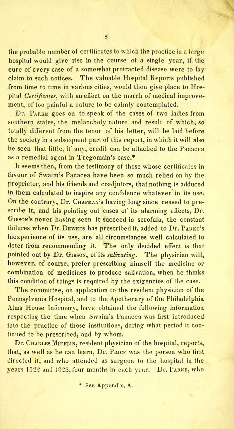 the probable number of certificates to which the practice in a large hospital would give rise in the course of a single year, if the cure of every case of a somewhat protracted disease were to lay claim to such notices. The valuable Hospital Reports published from time to time in various cities, would then give place to Hos* pital Certificates, with an effect on the march of medical improve- ment, of too painful a nature to be calmly contemplated. Dr. Parke goes on to speak of the cases of two ladies from southern states, the melancholy nature and result of which, so totally different from the tenor of his letter, will be laid before the society in a subsequent part of this report, in which it will also be seen that little, if any, credit can be attached to the Panacea as a remedial agent in Tregomain’s case.* It seems then, from the testimony of those whose certificates in favour of Swaim’s Panacea have been so much relied on by the proprietor, and his friends and coadjutors, that nothing is adduced in them calculated to inspire any confidence whatever in its use* On the contrary, Dr. Chapman’s having long since ceased to pre- scribe it, and his pointing out cases of its alarming effects, Dr. Gibson’s never having seen it succeed in scrofula, the constant failures when Dr. Dewees has prescribed it, added to Dr. Parke’s inexperience of its use, are all circumstances well calculated to deter from recommending it. The only decided effect is that pointed out by Dr. Gibson, of its salivating. The physician will, however, of course, prefer prescribing himself the medicine or combination of medicines to produce salivation, when he thinks this condition of things is required by the exigencies of the case. The committee, on application to the resident physician of the Pennsylvania Hospital, and to the Apothecary of the Philadelphia Alms House Infirmary, have obtained the following information respecting the time when Swaim’s Panacea was first introduced into the practice of those institutions, during what period it con* tinued to be prescribed, and by whom. Dr. Charles Mifflin, resident physician of the hospital, reports, that, as well as he can learn, Dr. Price was the person who first directed it, and who attended as surgeon to the hospital in the years 1822 and 1823, four months in each year. Dr. Parke, who See Appendix, A,