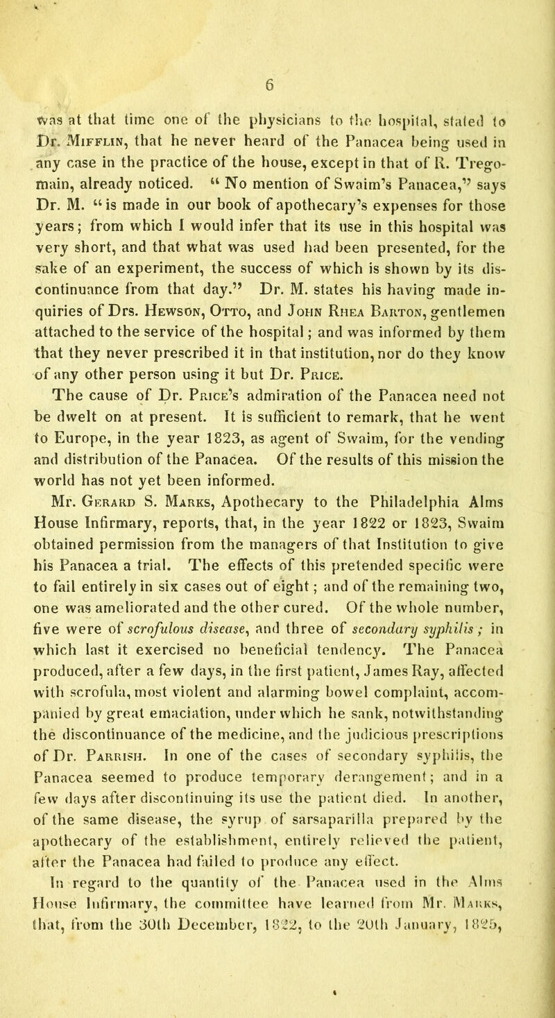 was at that time one of the physicians to the hospital, stated to Dr. Mifflin, that he never heard of the Panacea being used in .any case in the practice of the house, except in that of R. Trego- main, already noticed. u No mention of Swaim’s Panacea,15 says Dr. M. u is made in our book of apothecary’s expenses for those years; from which I would infer that its use in this hospital was very short, and that what was used had been presented, for the sake of an experiment, the success of which is shown by its dis- continuance from that day.” Dr. M. states his having made in- quiries of Drs. Hewson, Otto, and John Rhea Barton, gentlemen attached to the service of the hospital; and was informed by them that they never prescribed it in that institution, nor do they know of any other person using it but Dr. Price. The cause of Dr. Price’s admiration of the Panacea need not be dwelt on at present. It is sufficient to remark, that he went to Europe, in the year 1823, as agent of Swaim, for the vending and distribution of the Panacea. Of the results of this mission the world has not yet been informed. Mr. Gerard S. Marks, Apothecary to the Philadelphia Alms House Infirmary, reports, that, in the year 1822 or 1823, Swaim obtained permission from the managers of that Institution to give his Panacea a trial. The effects of this pretended specific were to fail entirely in six cases out of eight; and of the remaining two, one was ameliorated and the other cured. Of the whole number, five were oi scrofulous disease, and three of secondary syphilis ; in which last it exercised no beneficial tendency. The Panacea produced, after a few days, in the first patient, James Ray, affected with scrofula, most violent and alarming bowel complaint, accom- panied by great emaciation, under which he sank, notwithstanding the discontinuance of the medicine, and the judicious prescriptions of Dr. Parrish. In one of the cases of secondary syphilis, the Panacea seemed to produce temporary derangement; and in a few days after discontinuing its use the patient died. In another, of the same disease, the syrup of sarsaparilla prepared by the apothecary of the establishment, entirely relieved the patient, after the Panacea had failed to produce any effect. In regard to the quantity of the Panacea used in the Alms House Infirmary, the committee have learned from Mr. Marks, that, from the 30th December, 1822, to the 20th January, 1825,