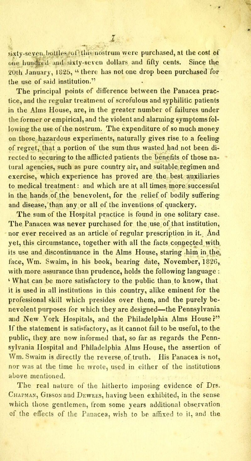 1 ,eixty-seven:UottU'S ofUlas nostrum were purchased, at the cost of one hundred and sixty-seven dollars and fifty cents. Since the 20th January, 1825, u there has not one drop been purchased for the use of said institution.” The principal points of difference between the Panacea prac- tice, and the regular treatment of scrofulous and syphilitic patients in the Alms House, are, in the greater number of failures under the former or empirical, and the violent and alarming symptoms fol- lowing the use of the nostrum. The expenditure of so much money on those hazardous experiments, naturally gives rise to a feeling of regret, that a portion of the sum thus wasted had not been di- rected to securing to the afflicted patients the benefits of those na- tural agencies, such as pure country air, and suitable regimen and exercise, which experience has proved are the best auxiliaries to medical treatment: and which are at all times more successful in the hands of the benevolent, for the relief of bodily suffering and disease, than any or all of the inventions of quackery. The sum of the Hospital practice is found in one solitary case. The Panacea was never purchased for the use of that institution, nor ever received as an article of regular prescription in it. And yet, this circumstance, together with all the facts connected with its use and discontinuance in the Alms House, staring him in the^ face, Wm. Swaim, in his book, bearing date, November, 1826, with more assurance than prudence, holds the following language : 1 What can be more satisfactory to the public than to know, that it is used in all institutions in this country, alike eminent for the professional skill which presides over them, and the purely be- nevolent purposes for which they are designed—the Pennsylvania and New York Hospitals, and the Philadelphia Alms House?” If the statement is satisfactory, as it cannot fail to be useful, to the public, they are now informed that, so far as regards the Penn- sylvania Hospital and Philadelphia Alms House, the assertion of Wm. Swaim is directly the reverse of truth. His Panacea is not, nor was at the time he wrote, used in either of the institutions above mentioned. The real nature of the hitherto imposing evidence of Drs. Chapman, Gibson and Dewees, having been exhibited, in the sense which those gentlemen, from some years additional observation of the effects of the Panacea, wish to be affixed to it, and the