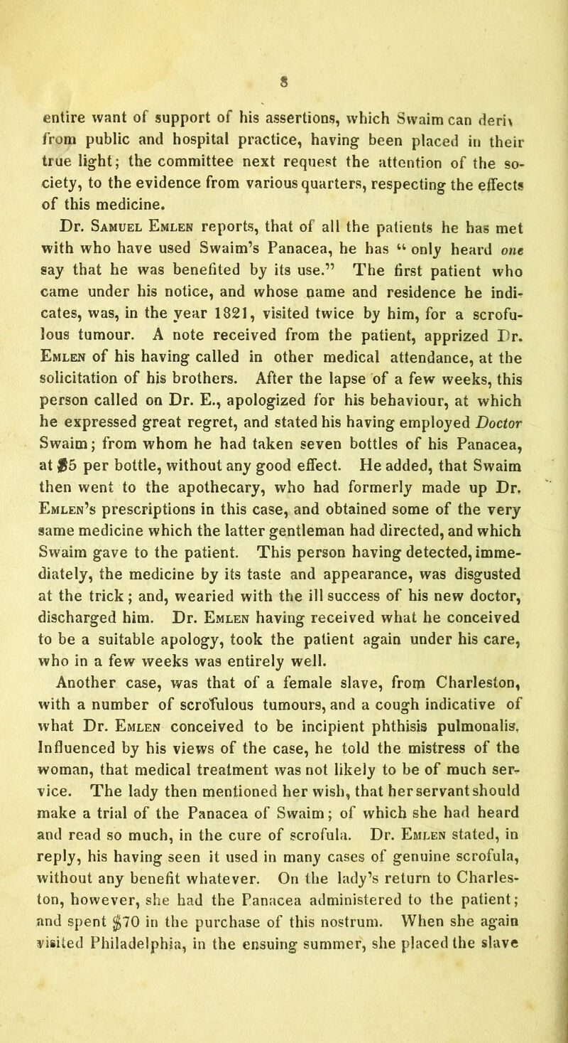 entire want of support of his assertions, which Swaimcan deri> from public and hospital practice, having been placed in their true light; the committee next request the attention of the so- ciety, to the evidence from various quarters, respecting the effects of this medicine. Dr. Samuel Emlen reports, that of all the patients he has met with who have used Swaim’s Panacea, he has u only heard one say that he was benefited by its use.” The first patient who came under his notice, and whose name and residence he indh cates, was, in the year 1821, visited twice by him, for a scrofu- lous tumour. A note received from the patient, apprized Dr. Emlen of his having called in other medical attendance, at the solicitation of his brothers. After the lapse of a few weeks, this person called on Dr. E., apologized for his behaviour, at which he expressed great regret, and stated his having employed Doctor Swaim; from whom he had taken seven bottles of his Panacea, at $5 per bottle, without any good effect. He added, that Swaim then went to the apothecary, who had formerly made up Dr. Emlen’s prescriptions in this case, and obtained some of the very same medicine which the latter gentleman had directed, and which Swaim gave to the patient. This person having detected, imme- diately, the medicine by its taste and appearance, was disgusted at the trick; and, wearied with the ill success of his new doctor, discharged him. Dr. Emlen having received what he conceived to be a suitable apology, took the patient again under his care, who in a few weeks was entirely well. Another case, was that of a female slave, from Charleston, with a number of scrofulous tumours, and a cough indicative of what Dr. Emlen conceived to be incipient phthisis pulmonalis. Influenced by his views of the case, he told the mistress of the woman, that medical treatment was not likely to be of much ser- vice. The lady then mentioned her wish, that her servant should make a trial of the Panacea of Swaim; of which she had heard and read so much, in the cure of scrofula. Dr. Emlen stated, in reply, his having seen it used in many cases of genuine scrofula, without any benefit whatever. On the lady’s return to Charles- ton, however, she had the Panacea administered to the patient; and spent $70 in the purchase of this nostrum. When she again visited Philadelphia, in the ensuing summer, she placed the slave