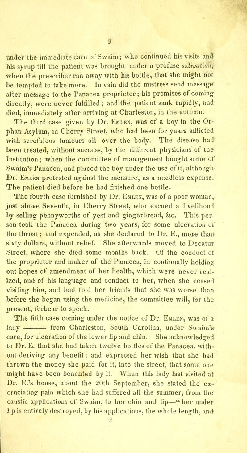 under the immediate care of Swaim; who continued his visits and his syrup till the patient was brought under a profuse salivation, when the prescriber ran away with his bottle, that she might not be tempted to take more. In vain did the mistress send message after message to the Panacea proprietor; his promises of coming directly, were never fulfilled; and the patient sank rapidly, and died, immediately after arriving at Charleston, in the autumn. The third case given by Dr. Emlen, was of a boy in the Or- phan Asylum, in Cherry Street, who had been for years afflicted with scrofulous tumours all over the body. The disease had been treated, without success, by the different physicians of the Institution; when the committee of management bought some of Swaim’s Panacea, and placed the boy under the use of it, although Dr. Emlen protested against the measure, as a needless expense. The patient died before he had finished one bottle. The fourth case furnished by Dr. Emlen, was of a poor woman, just above Seventh, in Cherry Street, who earned a livelihood by selling pennyworths of yest and gingerbread, &c. This per- son took the Panacea during two years, for some ulceration of the throat; and expended, as she declared to Dr. E., more than sixty dollars, without relief. She afterwards moved to Decatur Street, where she died some months back. Of the conduct of the proprietor and maker of the Panacea, in continually holding out hopes of amendment of her health, which were never real- ized, and of his language and conduct to her, when she ceased visiting him, and had told her friends that she was worse than before she began using the medicine, the committee will, for the present, forbear to speak. The fifth case coming under the notice of Dr. Emlen, was of a lady from Charleston, South Carolina, under Swaim’s care, for ulceration of the lower lip and chin. She acknowledged to Dr. E. that she had taken twelve bottles of the Panacea, with- out deriving any benefit; and expressed her wish that she had thrown the money she paid for it, into the street, that some one might have been benefited by it. When this lady last visited at Dr. E.’s house, about the 20th September, she stated the ex- cruciating pain which she had suffered all the summer, from the caustic applications of Swaim, to her chin and lip—-u her under lip is entirely destroyed, by his applications, the whole length, and Q