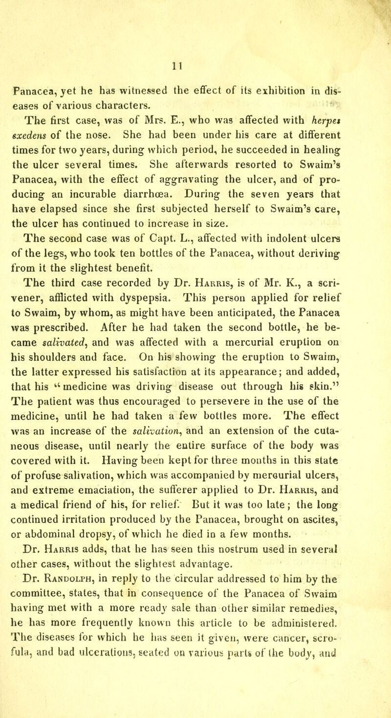 Panacea, yet he has witnessed the effect of its exhibition in dis- eases of various characters. The first case, was of Mrs. E., who was affected with herpes exedens of the nose. She had been under his care at different times for two years, during which period, he succeeded in healing the ulcer several times. She afterwards resorted to Swaim’s Panacea, with the effect of aggravating the ulcer, and of pro- ducing an incurable diarrhoea. During the seven years that have elapsed since she first subjected herself to Swaim’s care, the ulcer has continued to increase in size. The second case was of Capt. L., affected with indolent ulcers of the legs, who took ten bottles of the Panacea, without deriving from it the slightest benefit. The third case recorded by Dr. Harris, is of Mr. K., a scri- vener, afflicted with dyspepsia. This person applied for relief to Swaim, by whom, as might have been anticipated, the Panacea was prescribed. After he had taken the second bottle, he be- came salivated, and was affected with a mercurial eruption on his shoulders and face. On his showing the eruption to Swaim, the latter expressed his satisfaction at its appearance; and added, that his u medicine was driving disease out through his skin.” The patient was thus encouraged to persevere in the use of the medicine, until he had taken a few bottles more. The effect was an increase of the salivation, and an extension of the cuta- neous disease, until nearly the entire surface of the body was covered with it. Having been kept for three months in this state of profuse salivation, which was accompanied by mercurial ulcers, and extreme emaciation, the sufferer applied to Dr. Harris, and a medical friend of his, for relief. But it was too late; the long continued irritation produced by the Panacea, brought on ascites, or abdominal dropsy, of which he died in a few months. Dr. Harris adds, that he has seen this nostrum used in several other cases, without the slightest advantage. Dr. Randolph, in reply to the circular addressed to him by the committee, states, that in consequence of the Panacea of Swaim having met with a more ready sale than other similar remedies, he has more frequently known this article to be administered. The diseases lor which he has seen it given, were cancer, scro- fula, and bad ulcerations, seated on various parts of the body, and