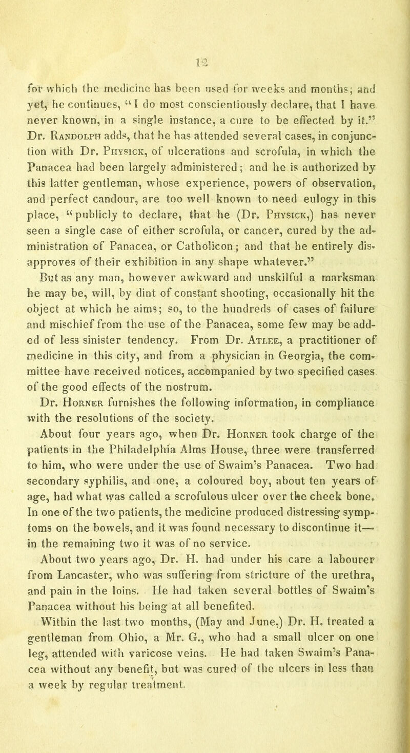 for which the medicine has been used for weeks and months; and yet, he continues, UI do most conscientiously declare, that I have never known, in a single instance, a cure to be effected by it.” Dr. Randolph adds, that he has attended several cases, in conjunc- tion with Dr. Fhysick, of ulcerations and scrofula, in which the Panacea had been largely administered; and he is authorized by this latter gentleman, whose experience, powers of observation, and perfect candour, are too well known to need eulogy in this place, “publicly to declare, that he (Dr. Physick,) has never seen a single case of eitheT scrofula, or cancer, cured by the ad^ ministration of Panacea, or Catholicon; and that he entirely dis? approves of their exhibition in any shape whatever.” But as any man, however awkward and unskilful a marksman he may be, will, by dint of constant shooting, occasionally hit the object at which he aims; so, to the hundreds of cases of failure and mischief from the use of the Panacea, some few may be add- ed of less sinister tendency. From Dr. Atlee, a practitioner of medicine in this city, and from a physician in Georgia, the com- mittee have received notices, accompanied by two specified cases of the good effects of the nostrum. Dr. Horner furnishes the following information, in compliance with the resolutions of the society. About four years ago, when Dr. Horner took charge of the patients in the Philadelphia Alms House, three were transferred to him, who were under the use of Swaim’s Panacea. Two had secondary syphilis, and one, a coloured boy, about ten years of age, had what was called a scrofulous ulcer over the cheek bone. In one of the two patients, the medicine produced distressing symp- toms on the bowels, and it was found necessary to discontinue it— in the remaining two it was of no service. About two years ago, Dr. H. had under his care a labourer from Lancaster, who was suffering from stricture of the urethra, and pain in the loins. He had taken several bottles of Swaim's Panacea without his being at all benefited. Within the last tw'o months, (May and June,) Dr. H. treated a gentleman from Ohio, a Mr. G., who had a small ulcer on one leg, attended with varicose veins. He had taken Swaim’s Pana- cea without any benefit, but was cured of the ulcers in less than a week by regular treatment.