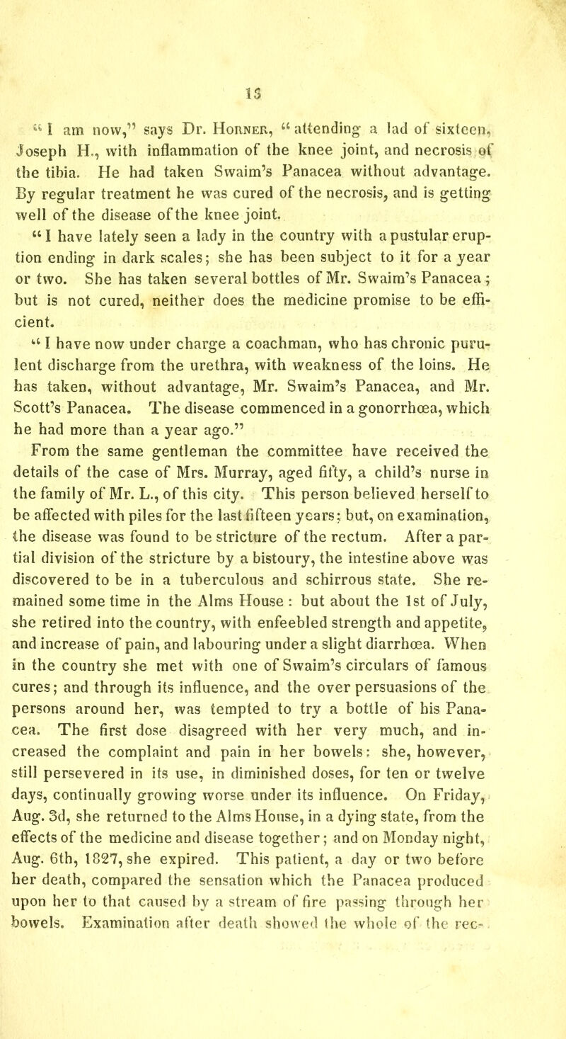 15 st I am now,” says Dr. Horner, u attending a lad of sixteen, Joseph H., with inflammation of the knee joint, and necrosis of the tibia. He had taken Swaim’s Panacea without advantage. By regular treatment he was cured of the necrosis, and is getting well of the disease of the knee joint. il I have lately seen a lady in the country with a pustular erup- tion ending in dark scales; she has been subject to it for a year or two. She has taken several bottles of Mr. Swaim’s Panacea ; but is not cured, neither does the medicine promise to be effi- cient. u I have now under charge a coachman, who has chronic puru- lent discharge from the urethra, with weakness of the loins. He has taken, without advantage, Mr. Swaim’s Panacea, and Mr. Scott’s Panacea. The disease commenced in a gonorrhoea, which he had more than a year ago.” From the same gentleman the committee have received the details of the case of Mrs. Murray, aged fifty, a child’s nurse in the family of Mr. L., of this city. This person believed herself to be affected with piles for the last fifteen years; but, on examination, the disease was found to be stricture of the rectum. After a par- tial division of the stricture by a bistoury, the intestine above was discovered to be in a tuberculous and schirrous state. She re- mained some time in the Alms House : but about the 1st of July, she retired into the country, with enfeebled strength and appetite, and increase of pain, and labouring under a slight diarrhoea. When in the country she met with one of Swaim’s circulars of famous cures; and through its influence, and the over persuasions of the persons around her, was tempted to try a bottle of his Pana- cea. The first dose disagreed with her very much, and in- creased the complaint and pain in her bowels: she, however, still persevered in its use, in diminished doses, for ten or twelve days, continually growing worse under its influence. On Friday, Aug. 3d, she returned to the Alms House, in a dying state, from the effects of the medicine and disease together; and on Monday night, Aug. 6th, 1827, she expired. This patient, a day or two before her death, compared the sensation which the Panacea produced upon her to that caused by a stream of fire passing through her bowels. Examination after death showed (he whole of the rec-