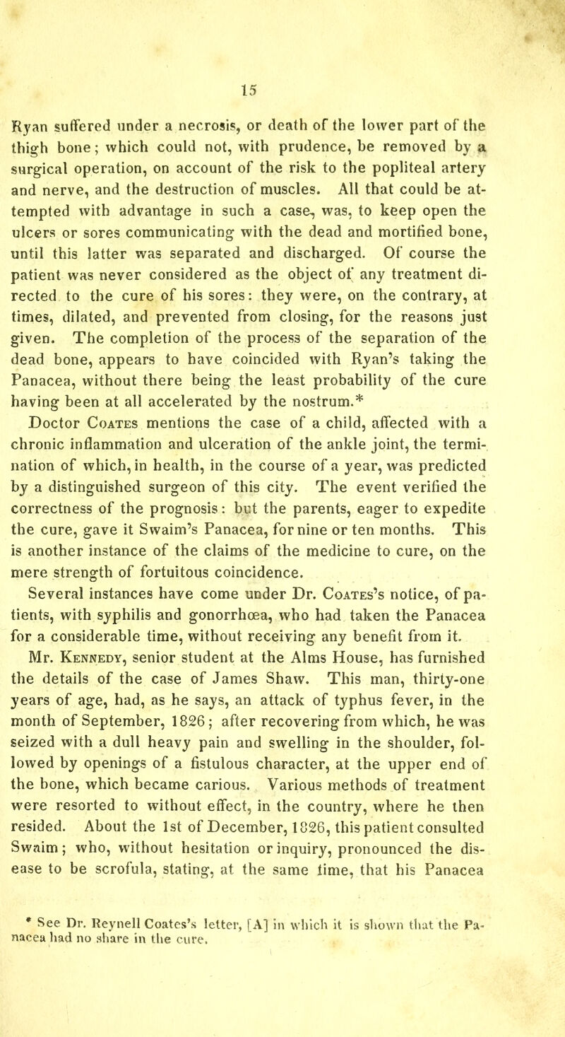 Ryan suffered under a necrosis, or death of the lower part of the thigh bone; which could not, with prudence, be removed by a surgical operation, on account of the risk to the popliteal artery and nerve, and the destruction of muscles. All that could be at- tempted with advantage in such a case^ was, to keep open the ulcers or sores communicating with the dead and mortified bone, until this latter was separated and discharged. Of course the patient was never considered as the object of any treatment di- rected to the cure of his sores: they were, on the contrary, at times, dilated, and prevented from closing, for the reasons just given. The completion of the process of the separation of the dead bone, appears to have coincided with Ryan’s taking the Panacea, without there being the least probability of the cure having been at all accelerated by the nostrum.* Doctor Coates mentions the case of a child, affected with a chronic inflammation and ulceration of the ankle joint, the termi- nation of which, in health, in the course of a year, was predicted by a distinguished surgeon of this city. The event verified the correctness of the prognosis: but the parents, eager to expedite the cure, gave it Swaim’s Panacea, for nine or ten months. This is another instance of the claims of the medicine to cure, on the mere strength of fortuitous coincidence. Several instances have come under Dr. Coates’s notice, of pa- tients, with syphilis and gonorrhoea, who had taken the Panacea for a considerable time, without receiving any benefit from it. Mr. Kennedy, senior student at the Alms House, has furnished the details of the case of James Shaw. This man, thirty-one years of age, had, as he says, an attack of typhus fever, in the month of September, 1826; after recovering from which, he was seized with a dull heavy pain and swelling in the shoulder, fol- lowed by openings of a fistulous character, at the upper end of the bone, which became carious. Various methods of treatment were resorted to without effect, in the country, where he then resided. About the 1st of December, 1826, this patient consulted Swaim; who, without hesitation or inquiry, pronounced the dis- ease to be scrofula, stating, at the same time, that his Panacea * See Dr. Reynell Coates’s letter, [A] in which it is shown that the Pa- nacea had no share in the cure.