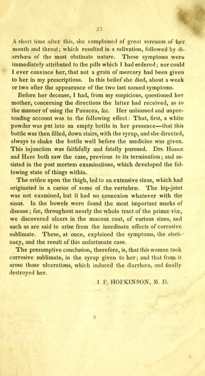 oo A short time after this, s.lie complained of great soreness of ter mouth and throat; which resulted in a salivation, followed by di- arrhoea of the most obstinate nature. These symptoms were immediately attributed to the pills which 1 had ordered; nor could I ever convince her, that not a grain of mercury had been given to her in my prescriptions. In this belief she died, about a week or two after the appearance of the two last named symptoms. Before her decease, I had, from my suspicions, questioned her mother, concerning the directions the latter had received, as to the manner of using the Panacea, &c. Her unbiassed and unpre- tending account was to the following effect: That, first, a white powder was put into an empty bottle in her presence—that this bottle was then filled, down stairs, with the syrup, and she directed, always to shake the bottle well before the medicine was given. This injunction was faithfully and fatally pursued. Drs. Hodge and Hays both saw the case, previous to its termination; and as- sisted in the post mortem examinations, which developed the fol- lowing state of things within. The orifice upon the thigh, led to an extensive sinus, which had originated in a caries of some of the vertebrae. The hip-joint was not examined, but it had no connexion whatever with the sinus. In the bowels were found the most important marks of disease; for, throughout nearly the whole tract of the primse vise, we discovered ulcers in the mucous coat, of various sizes, and such as are said to arise from the inordinate effects of corrosive sublimate. These, at once, explained the symptoms, the obsti- nacy, and the result of this unfortunate case. The presumptive conclusion, therefore, is, that this woman took corrosive sublimate, in the syrup given to her; and that from it arose those ulcerations, which induced the diarrhoea, and finally destroyed her. 1. P, HOPKINSON, M. D. 5