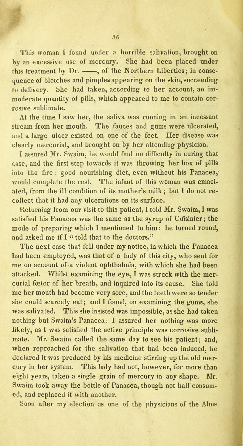 This woman I found under a horrible salivation, brought on by an excessive use of mercury. She had been placed under this treatment by Dr. , of the Northern Liberties; in conse- quence of blotches and pimplesappearing on the skin, succeeding to delivery. She had taken, according to her account, an im- moderate quantity of pills, which appeared to me to contain cor- rosive sublimate. At the time I saw her, the saliva was running in an incessant stream from her mouth. The fauces and gums were ulcerated, and a large ulcer existed on one of the feet. Her disease was clearly mercurial, and brought on by her attending physician. I assured Mr. Swaim, he would find no difficulty in curing that case, and the first step towards it was throwing her box of pills into the fire: good nourishing diet, even without his Panacea,- would complete the rest. The infant of this woman was emaci- ated, from the ill condition of its mother’s milk; but I do not re- collect that it had any ulcerations on its surface. Returning from our visit to this patient, I told Mr. Swaim, I was satisfied his Panacea was the same as the syrup of Ctfisinier; the mode of preparing which I mentioned to him: he turned round, and asked me if I “ told that to the doctors.” The next case that fell under my notice, in which the Panacea had been employed, was that of a lady of this city, who sent for me on account of a violent ophthalmia, with which she had been attacked. Whilst examining the eye, I was struck with the mer- curial fcetor of her breath, and inquired into its cause. She told me her mouth had become very sore, and the teeth were so tender she could scarcely eat; and I found, on examining the gums, she was salivated. This she insisted was impossible, as she had taken nothing but Swaim’s Panacea: I assured her nothing was more likely, as I was satisfied the active principle was corrosive subli- mate. Mr. Swaim called the same day to see his patient; and, when reproached for the salivation that had been induced, he declared it was produced by his medicine stirring up the old mer- cury in her system. This lady had not, however, for more than eight years, taken a single grain of mercury in any shape. Mr. Swaim took away the bottle of Panacea, though not half consum- ed, and replaced it with another. Soon after my election as one of the physicians of the Alms