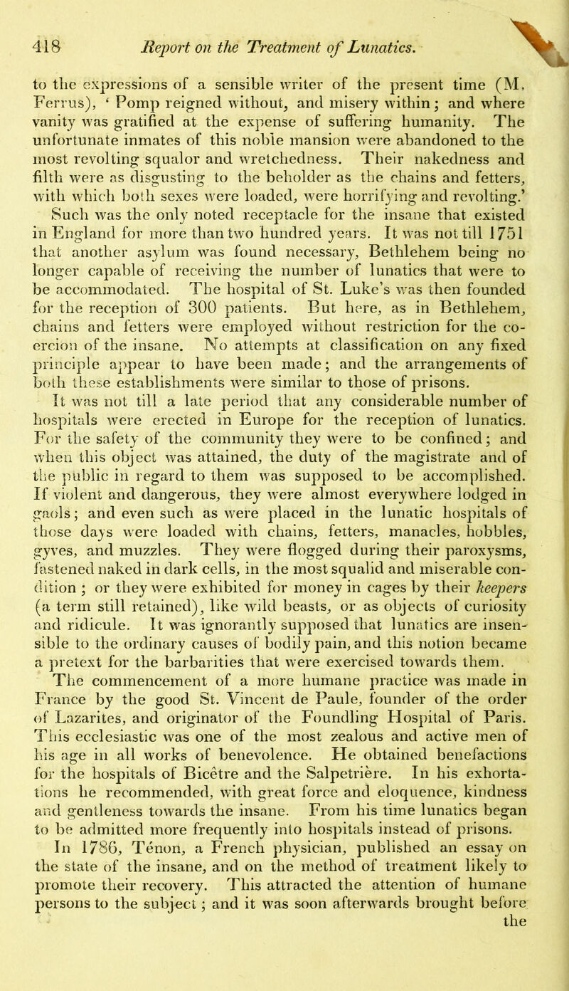 to the expressions of a sensible writer of the present time (M, Ferrus), f Pomp reigned without, and misery within; and where vanity was gratified at the expense of suffering humanity. The unfortunate inmates of this noble mansion were abandoned to the most revolting squalor and wretchedness. Their nakedness and filth were as disgusting to the beholder as the chains and fetters, with which both sexes were loaded, were horrifying and revolting.’ Such was the only noted receptacle for the insane that existed in England for more than two hundred years. It was not till 1751 that another asylum was found necessary, Bethlehem being no longer capable of receiving the number of lunatics that were to be accommodated. The hospital of St. Luke’s was then founded for the reception of 300 patients. But here, as in Bethlehem, chains and fetters were employed without restriction for the co- ercion of the insane. No attempts at classification on any fixed principle appear to have been made; and the arrangements of both these establishments were similar to those of prisons. It was not till a late period that any considerable number of hospitals were erected in Europe for the reception of lunatics. For the safety of the community they were to be confined; and when this object was attained, the duty of the magistrate and of the public in regard to them was supposed to be accomplished. If violent and dangerous, they were almost everywhere lodged in gaols; and even such as were placed in the lunatic hospitals of those days were loaded with chains, fetters, manacles, hobbles, gyves, and muzzles. They were flogged during their paroxysms, fastened naked in dark cells, in the most squalid and miserable con- dition ; or they were exhibited for money in cages by their keepers (a term still retained), like wild beasts, or as objects of curiosity and ridicule. It was ignorantly supposed that lunatics are insen- sible to the ordinary causes of bodily pain, and this notion became a pretext for the barbarities that were exercised towards them. The commencement of a more humane practice was made in France by the good St. Vincent de Paule, founder of the order of Lazarites, and originator of the Foundling Hospital of Paris. This ecclesiastic was one of the most zealous and active men of his age in all works of benevolence. He obtained benefactions for the hospitals of Bicetre and the Salpetriere. In his exhorta- tions he recommended, with great force and eloquence, kindness and gentleness towards the insane. From his time lunatics began to be admitted more frequently into hospitals instead of prisons. In 1786, Tenon, a French physician, published an essay on the state of the insane, and on the method of treatment likely to promote their recovery. This attracted the attention of humane persons to the subjoct; and it was soon afterwards brought before the