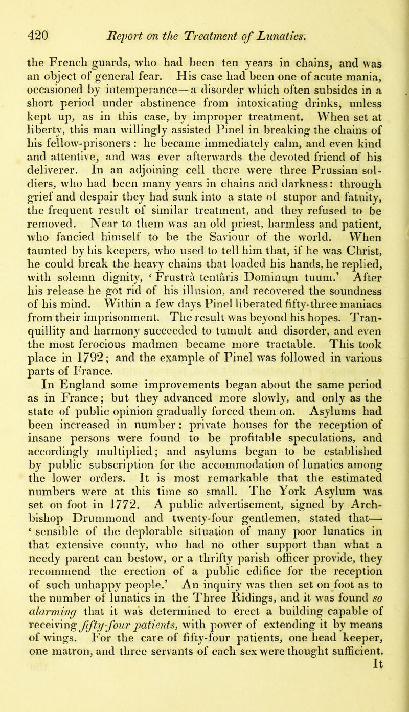 the French guards, who had been ten years in chains, and was an object of general fear. His case had been one of acute mania, occasioned by intemperance—a disorder which often subsides in a short period under abstinence from intoxicating drinks, unless kept up, as in this case, by improper treatment. When set at liberty, this man willingly assisted Pinel in breaking the chains of his fellow-prisoners: he became immediately calm, and even kind and attentive, and was ever afterwards the devoted friend of his deliverer. In an adjoining cell there were three Prussian sol- diers, who had been many years in chains and darkness: through grief and despair they had sunk into a state ot stupor and fatuity, the frequent result of similar treatment, and they refused to be removed. Near to them was an old priest, harmless and patient, who fancied himself to be the Saviour of the world. When taunted by his keepers, who used to tell him that, if he was Christ, he could break the heavy chains that loaded his hands, he replied, with solemn dignity, ‘ Frustra tentaris Dominion tuum.’ After his release he got rid of his illusion, and recovered the soundness of his mind. Within a few days Pinel liberated fifty-three maniacs from their imprisonment. The result was beyond his hopes. Tran- quillity and harmony succeeded to tumult and disorder, and even the most ferocious madmen became more tractable. This took place in 1792; and the example of Pinel was followed in various parts of France. In England some improvements began about the same period as in France; but they advanced more slowly, and only as the state of public opinion gradually forced them on. Asylums had been increased in number: private houses for the reception of insane persons were found to be profitable speculations, and accordingly multiplied; and asylums began to be established by public subscription for the accommodation of lunatics among the lower orders. It is most remarkable that the estimated numbers were at this time so small. The York Asylum was set on foot in 1772. A public advertisement, signed by Arch- bishop Drummond and twenty-four gentlemen, stated that— f sensible of the deplorable situation of many poor lunatics in that extensive county, who had no other support than what a needy parent can bestow, or a thrifty parish officer provide, they recommend the erection of a public edifice for the reception of such unhappy people.’ An inquiry was then set on foot as to the number of lunatics in the Three Ridings, and it was found so alarming that it was determined to erect a building capable of receiving ffty-four patients, with power of extending it by means of wings. For the care of fifty-four patients, one head keeper, one matron, and three servants of each sex were thought sufficient. It