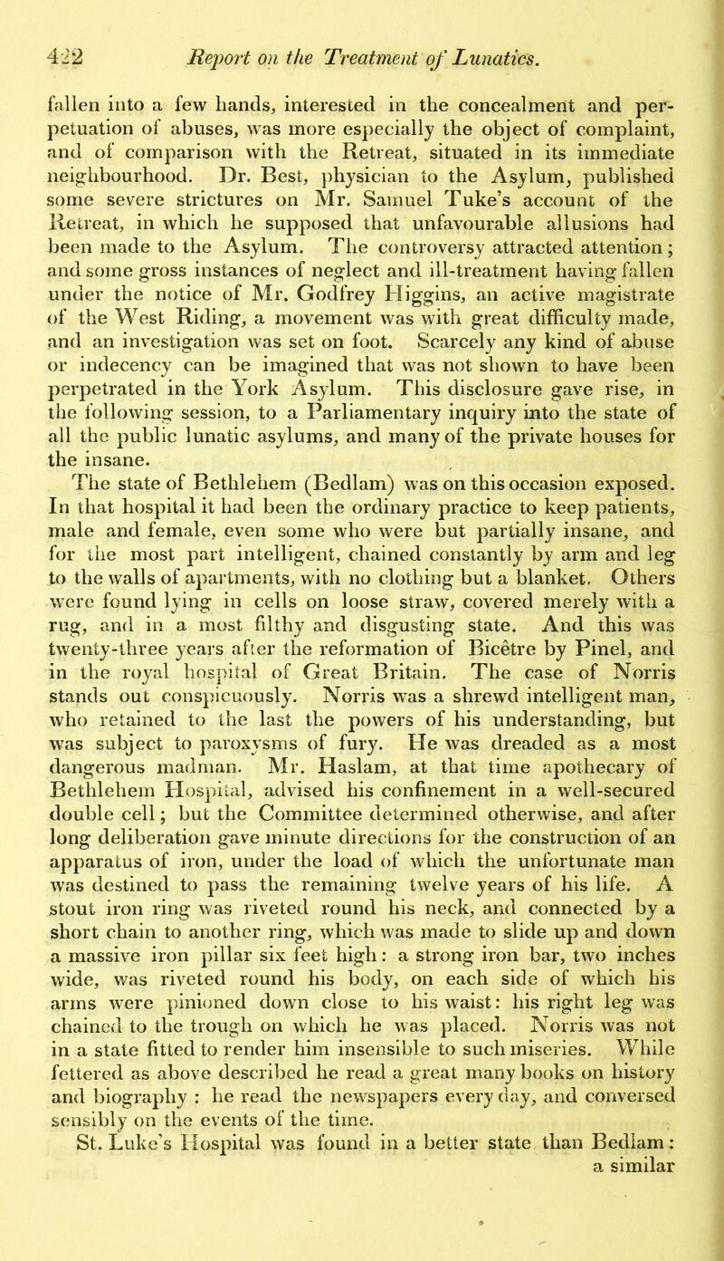 fallen into a few hands, interested in the concealment and per- petuation of abuses, was more especially the object of complaint, and of comparison with the Retreat, situated in its immediate neighbourhood. Dr. Best, physician to the Asylum, published some severe strictures on Mr. Samuel Tuke’s account of the Retreat, in which he supposed that unfavourable allusions had been made to the Asylum. The controversy attracted attention ; and some gross instances of neglect and ill-treatment having fallen under the notice of Mr. Godfrey Higgins, an active magistrate of the West Riding, a movement was with great difficulty made, and an investigation was set on foot. Scarcely any kind of abuse or indecency can be imagined that was not shown to have been perpetrated in the York Asylum. This disclosure gave rise, in the following session, to a Parliamentary inquiry into the state of all the public lunatic asylums, and many of the private houses for the insane. The state of Bethlehem (Bedlam) was on this occasion exposed. In that hospital it had been the ordinary practice to keep patients, male and female, even some who were but partially insane, and for the most part intelligent, chained constantly by arm and leg to the walls of apartments, with no clothing but a blanket. Others were found lying in cells on loose straw, covered merely with a rug, and in a most filthy and disgusting state. And this was twenty-three years after the reformation of Bicetre by Pinel, and in the royal hospital of Great Britain. The case of Norris stands out conspicuously. Norris was a shrewd intelligent man, who retained to the last the powers of his understanding, but was subject to paroxysms of fury. He was dreaded as a most dangerous madman. Mr. Haslam, at that time apothecary of Bethlehem Hospital, advised his confinement in a well-secured double cell; but the Committee determined otherwise, and after long deliberation gave minute directions for the construction of an apparatus of iron, under the load of which the unfortunate man was destined to pass the remaining twelve years of his life. A stout iron ring was riveted round his neck, and connected by a short chain to another ring, which was made to slide up and down a massive iron pillar six feet high: a strong iron bar, two inches wide, was riveted round his body, on each side of which his arms were pinioned down close to his waist: his right leg was chained to the trough on which he was placed. Norris was not in a state fitted to render him insensible to such miseries. While fettered as above described he read a great many books on history and biography : he read the newspapers everyday, and conversed sensibly on the events of the time. St. Luke’s Hospital was found in a better state than Bedlam: a similar