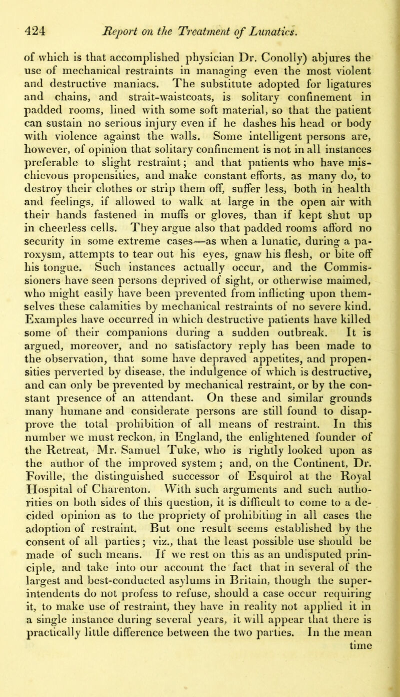 of which is that accomplished physician Dr. Conolly) abjures the use of mechanical restraints in managing even the most violent and destructive maniacs. The substitute adopted for ligatures and chains, and strait-waistcoats, is solitary confinement in padded rooms, lined with some soft material, so that the patient can sustain no serious injury even if he dashes his head or body with violence against the walls. Some intelligent persons are, however, of opinion that solitary confinement is not in all instances preferable to slight restraint; and that patients who have mis- chievous propensities, and make constant efforts, as many do, to destroy their clothes or strip them off, suffer less, both in health and feelings, if allowed to walk at large in the open air with their hands fastened in muffs or gloves, than if kept shut up in cheerless cells. They argue also that padded rooms afford no security in some extreme cases—as when a lunatic, during a pa- roxysm, attempts to tear out his eyes, gnaw his flesh, or bite off his tongue. Such instances actually occur, and the Commis- sioners have seen persons deprived of sight, or otherwise maimed, who might easily have been prevented from inflicting upon them- selves these calamities by mechanical restraints of no severe kind. Examples have occurred in which destructive patients have killed some of their companions during a sudden outbreak. It is argued, moreover, and no satisfactory reply has been made to the observation, that some have depraved appetites, and propen- sities perverted by disease, the indulgence of which is destructive, and can only be prevented by mechanical restraint, or by the con- stant presence of an attendant. On these and similar grounds many humane and considerate persons are still found to disap- prove the total prohibition of all means of restraint. In this number we must reckon, in England, the enlightened founder of the Retreat, Mr. Samuel Tuke, who is rightly looked upon as the author of the improved system ; and, on the Continent, Dr. Foville, the distinguished successor of Esquirol at the Royal Hospital of Charenton. With such arguments and such autho- rities on both sides of this question, it is difficult to come to a de- cided opinion as to the propriety of prohibiting in all cases the adoption of restraint. But one result seems established by the consent of all parties; viz., that the least possible use should be made of such means. If we rest on this as an undisputed prin- ciple, and take into our account the fact that in several of the largest and best-conducted asylums in Britain, though the super- intendents do not profess to refuse, should a case occur requiring it, to make use of restraint, they have in reality not applied it in a single instance during several years, it will appear that there is practically little difference between the two parties. In the mean time