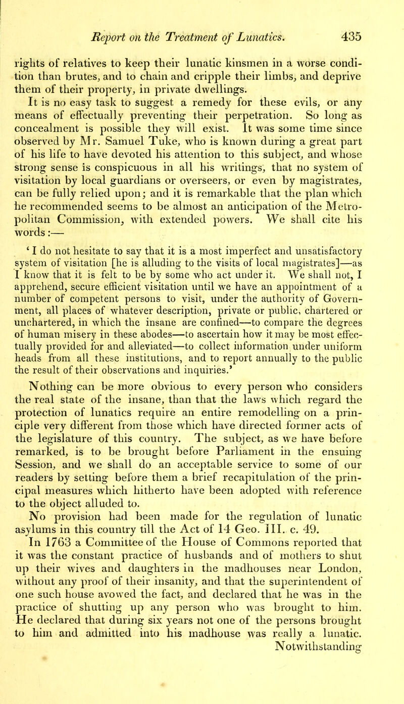 rights of relatives to keep their lunatic kinsmen in a worse condi- tion than brutes, and to chain and cripple their limbs, and deprive them of their property, in private dwellings. It is no easy task to suggest a remedy for these evils, or any means of effectually preventing their perpetration. So long as concealment is possible they will exist. It was some time since observed by Mr. Samuel Tuke, who is known during a great part of his life to have devoted his attention to this subject, and whose strong sense is conspicuous in all his writings, that no system of visitation by local guardians or overseers, or even by magistrates, can be fully relied upon; and it is remarkable that the plan which he recommended seems to be almost an anticipation of the Metro- politan Commission, with extended powers. We shall cite his words:— ‘ I do not hesitate to say that it is a most imperfect and unsatisfactory system of visitation [he is alluding to the visits of local magistrates]—as 1 know that it is felt to be by some who act under it. We shall not, I apprehend, secure efficient visitation until we have an appointment of a number of competent persons to visit, under the authority of Govern- ment, all places of whatever description, private or public, chartered or unchartered, in which the insane are confined—to compare the degrees of human misery in these abodes—to ascertain how it may be most effec- tually provided for and alleviated—to collect information under uniform heads from all these institutions, and to report annually to the public the result of their observations and inquiries.* Nothing can be more obvious to every person who considers the real state of the insane, than that the laws which regard the protection of lunatics require an entire remodelling on a prin- ciple very different from those which have directed former acts of the legislature of this country. The subject, as we have before remarked, is to be brought before Parliament in the ensuing Session, and we shall do an acceptable service to some of our readers by setting before them a brief recapitulation of the prin- cipal measures which hitherto have been adopted with reference to the object alluded to. No provision had been made for the regulation of lunatic asylums in this country till the Act of 14 Geo. III. c. 49. In 1763 a Committee of the House of Commons reported that it was the constant practice of husbands and of mothers to shut up their wives and daughters in the madhouses near London, without any proof of their insanity, and that the superintendent of one such house avowed the fact, and declared that he was in the practice of shutting up any person who was brought to him. He declared that during six years not one of the persons brought to him and admitted into his madhouse was really a lunatic. Notwithstanding