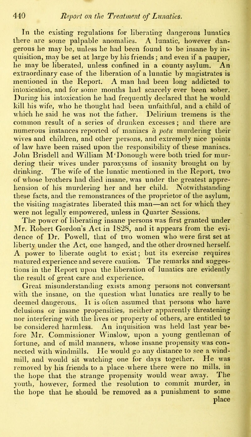 In the existing regulations for liberating dangerous lunatics there are some palpable anomalies. A lunatic, however dan- gerous he may be, unless he had been found to be insane by in- quisition, may be set at large by his friends; and even if a pauper, he may be liberated, unless confined in a county asylum. An extraordinary case of the liberation of a lunatic by magistrates is mentioned in the Report. A man had been long addicted to intoxication, and for some months had scarcely ever been sober. During his intoxication he had frequently declared that he would kill his wife, who he thought had been unfaithful, and a child of which he said he was not the father. Delirium tremens is the common result of a series of drunken excesses; and there are numerous instances reported of maniacs a potu murdering their wives and children, and other persons, and extremely nice points of law have been raised upon the responsibility of these maniacs. John Brisdell and William McDonough were both tried for mur- dering their wives under paroxysms of insanity brought on by drinking. The wife of the lunatic mentioned in the Report, two of whose brothers had died insane, was under the greatest appre- hension of his murdering her and her child. Notwithstanding these facts, and the remonstrances of the proprietor of the asylum, the visiting magistrates liberated this man—an act for which they were not legally empowered, unless in Quarter Sessions. The power of liberating insane persons was first granted under Mr. Robert Gordon’s Act in 1828, and it appears from the evi- dence of Dr. Powell, that of two women who were first set at liberty under the Act, one hanged, and the other drowned herself. A power to liberate ought to exist; but its exercise requires matured experience and severe caution. The remarks and sugges- tions in the Report upon the liberation of lunatics are evidently the result of great care and experience. Great misunderstanding exists among persons not conversant with the insane, on the question what lunatics are really to be deemed dangerous. It is often assumed that persons who have delusions or insane propensities, neither apparently threatening nor interfering with the lives or property of others, are entitled to be considered harmless. An inquisition was held last year be- fore Mr. Commissioner Winslow, upon a young gentleman of fortune, and of mild manners, whose insane propensity was con- nected with windmills. He would go any distance to see a wind- mill, and would sit watching one for days together. He was removed by his friends to a place where there were no mills, in the hope that the strange propensity would wear away. The youth, however, formed the resolution to commit murder, in the hope that he should be removed as a punishment to some