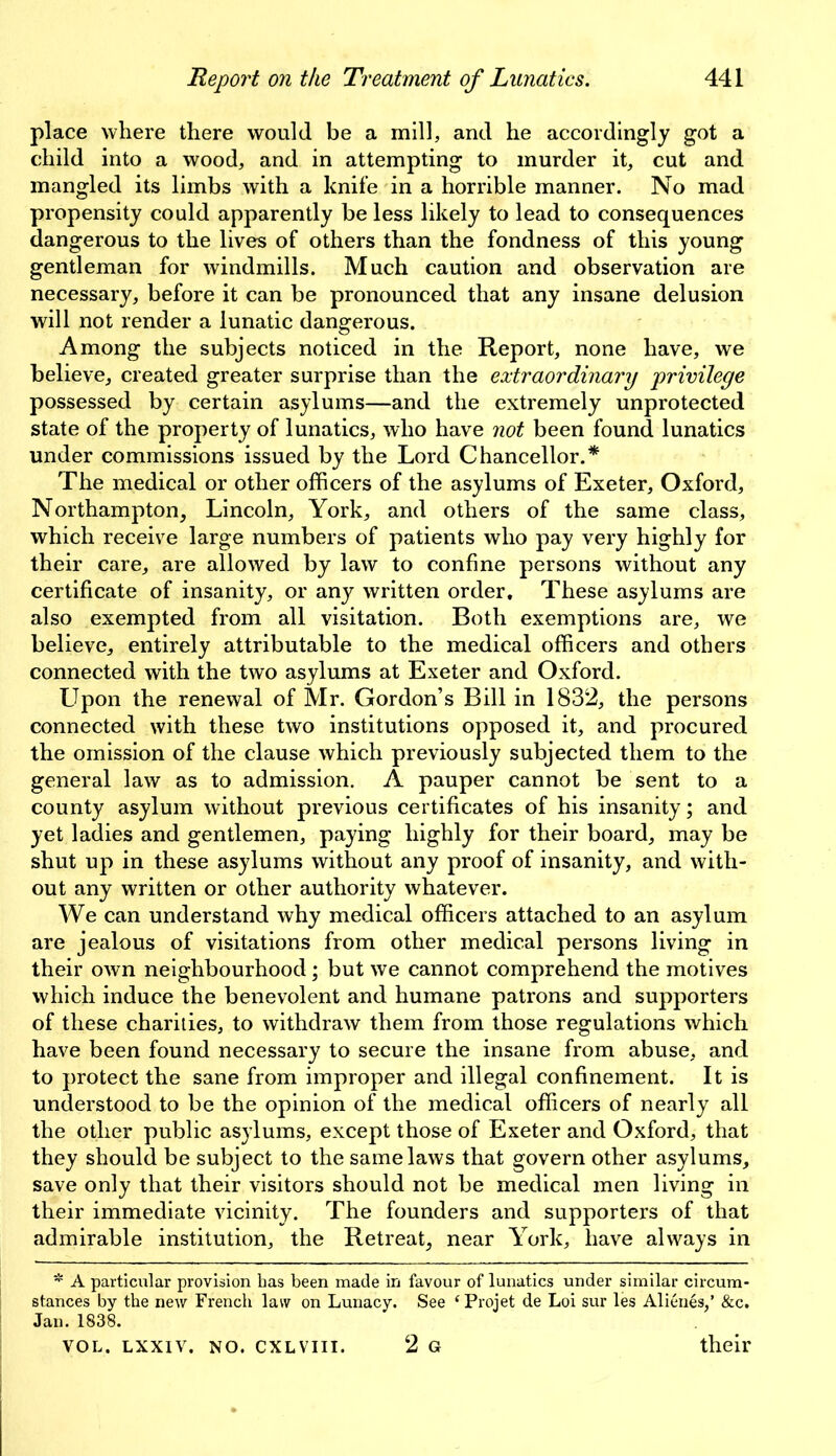 place where there would be a mill, and he accordingly got a child into a wood, and in attempting to murder it, cut and mangled its limbs with a knife in a horrible manner. No mad propensity could apparently be less likely to lead to consequences dangerous to the lives of others than the fondness of this young gentleman for windmills. Much caution and observation are necessary, before it can be pronounced that any insane delusion will not render a lunatic dangerous. Among the subjects noticed in the Report, none have, we believe, created greater surprise than the extraordinary privilege possessed by certain asylums—and the extremely unprotected state of the property of lunatics, who have not been found lunatics under commissions issued by the Lord Chancellor.* The medical or other officers of the asylums of Exeter, Oxford, Northampton, Lincoln, York, and others of the same class, which receive large numbers of patients who pay very highly for their care, are allowed by law to confine persons without any certificate of insanity, or any written order. These asylums are also exempted from all visitation. Both exemptions are, we believe, entirely attributable to the medical officers and others connected with the two asylums at Exeter and Oxford. LTpon the renewal of Mr. Gordon’s Bill in 1832, the persons connected with these two institutions opposed it, and procured the omission of the clause which previously subjected them to the general law as to admission. A pauper cannot be sent to a county asylum without previous certificates of his insanity; and yet ladies and gentlemen, paying highly for their board, may be shut up in these asylums without any proof of insanity, and with- out any written or other authority whatever. We can understand why medical officers attached to an asylum are jealous of visitations from other medical persons living in their own neighbourhood; but we cannot comprehend the motives which induce the benevolent and humane patrons and supporters of these charities, to withdraw them from those regulations which have been found necessary to secure the insane from abuse, and to protect the sane from improper and illegal confinement. It is understood to be the opinion of the medical officers of nearly all the other public asylums, except those of Exeter and Oxford, that they should be subject to the same laws that govern other asylums, save only that their visitors should not be medical men living in their immediate vicinity. The founders and supporters of that admirable institution, the Retreat, near York, have always in * A particular provision has been made in favour of lunatics under similar circum- stances by the new French law on Lunacy. See ‘Projet de Loi sur les Alienes,’ &c. Jan. 1838. VOL. LXXIV. NO. CXLVIII. 2 G their