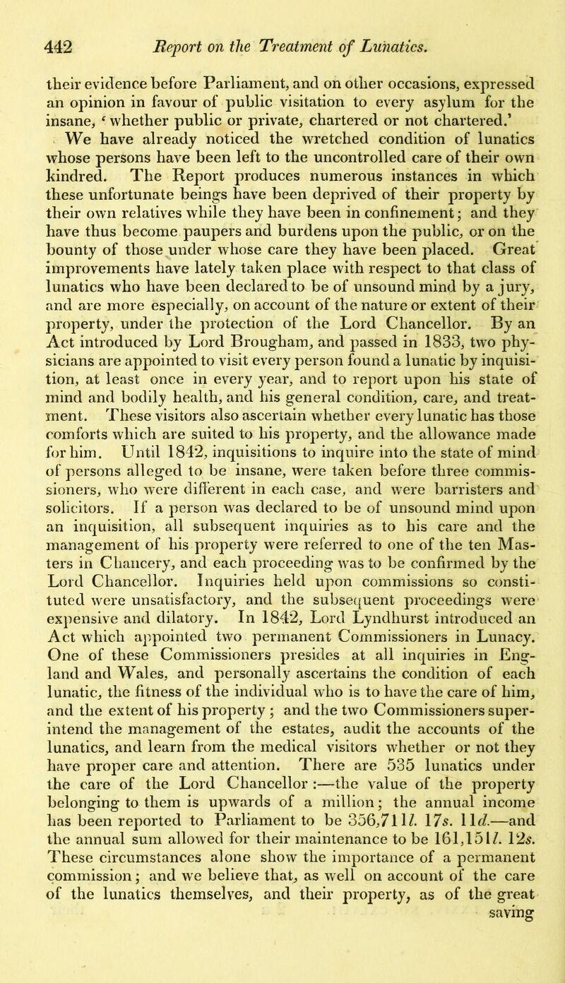 their evidence before Parliament, and on other occasions, expressed an opinion in favour of public visitation to every asylum for the insane, f whether public or private, chartered or not chartered.’ We have already noticed the wretched condition of lunatics whose persons have been left to the uncontrolled care of their own kindred. The Report produces numerous instances in which these unfortunate beings have been deprived of their property by their own relatives while they have been in confinement; and they have thus become paupers and burdens upon the public, or on the bounty of those under whose care they have been placed. Great improvements have lately taken place with respect to that class of lunatics who have been declared to be of unsound mind by a jury, and are more especially, on account of the nature or extent of their property, under the protection of the Lord Chancellor. By an Act introduced by Lord Brougham, and passed in 1833, two phy- sicians are appointed to visit every person found a lunatic by inquisi- tion, at least once in every year, and to report upon his state of mind and bodily health, and his general condition, care, and treat- ment. These visitors also ascertain whether every lunatic has those comforts which are suited to his property, and the allowance made for him. LTntil 1842, inquisitions to inquire into the state of mind of persons alleged to be insane, were taken before three commis- sioners, who were different in each case, and wTere barristers and solicitors. If a person was declared to be of unsound mind upon an inquisition, all subsequent inquiries as to his care and the management of his property were referred to one of the ten Mas- ters in Chancery, and each proceeding was to be confirmed by the Lord Chancellor. Inquiries held upon commissions so consti- tuted were unsatisfactory, and the subsequent proceedings were expensive and dilatory. In 1842, Lord Lyndhurst introduced an Act which appointed two permanent Commissioners in Lunacy. One of these Commissioners presides at all inquiries in Eng- land and Wales, and personally ascertains the condition of each lunatic, the fitness of the individual who is to have the care of him, and the extent of his property ; and the two Commissioners super- intend the management of the estates, audit the accounts of the lunatics, and learn from the medical visitors whether or not they have proper care and attention. There are 535 lunatics under the care of the Lord Chancellor :—the value of the property belonging to them is upwards of a million; the annual income has been reported to Parliament to be 356,711/. 17s. 11 d.—and the annual sum allowed for their maintenance to be 161,151/. 12s. These circumstances alone show the importance of a permanent commission; and we believe that, as well on account of the care of the lunatics themselves, and their property, as of the great saving