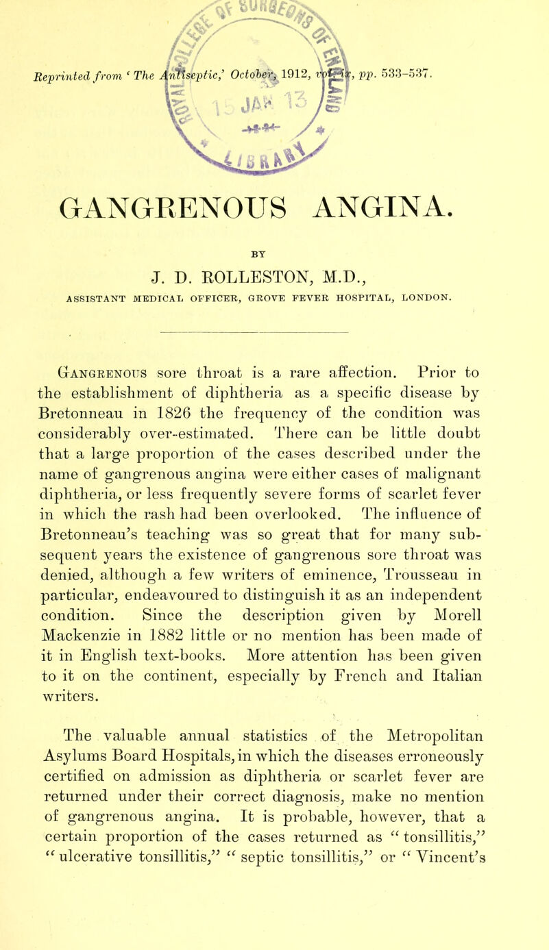 Reprinted f rom ‘ The GANGRENOUS ANGINA. BY J. D. ROLLESTON, M.D., ASSISTANT MEDICAL OFFICER, GROVE FEVER HOSPITAL, LONDON. Gangeenous sore throat is a rare affection. Prior to the establishment of diphtheria as a specific disease by Bretonneau in 1826 the frequency of the condition was considerably over-estimated. There can be little doubt that a large proportion of the cases described under the name of gangrenous angina were either cases of malignant diphtheria, or less frequently severe forms of scarlet fever in which the rash had been overlooked. The influence of Bretonneau’s teaching was so great that for many sub- sequent years the existence of gangrenous sore throat was denied, although a few writers of eminence, Trousseau in particular, endeavoured to distinguish it as an independent condition. Since the description given by Morell Mackenzie in 1882 little or no mention has been made of it in English text-books. More attention has been given to it on the continent, especially by French and Italian writers. The valuable annual statistics of the Metropolitan Asylums Board Hospitals, in which the diseases erroneously certified on admission as diphtheria or scarlet fever are returned under their correct diagnosis, make no mention of gangrenous angina. It is probable, however, that a certain proportion of the cases returned as tonsillitis,^^ ulcerative tonsillitis,’^ septic tonsillitis,” or Vincent’s