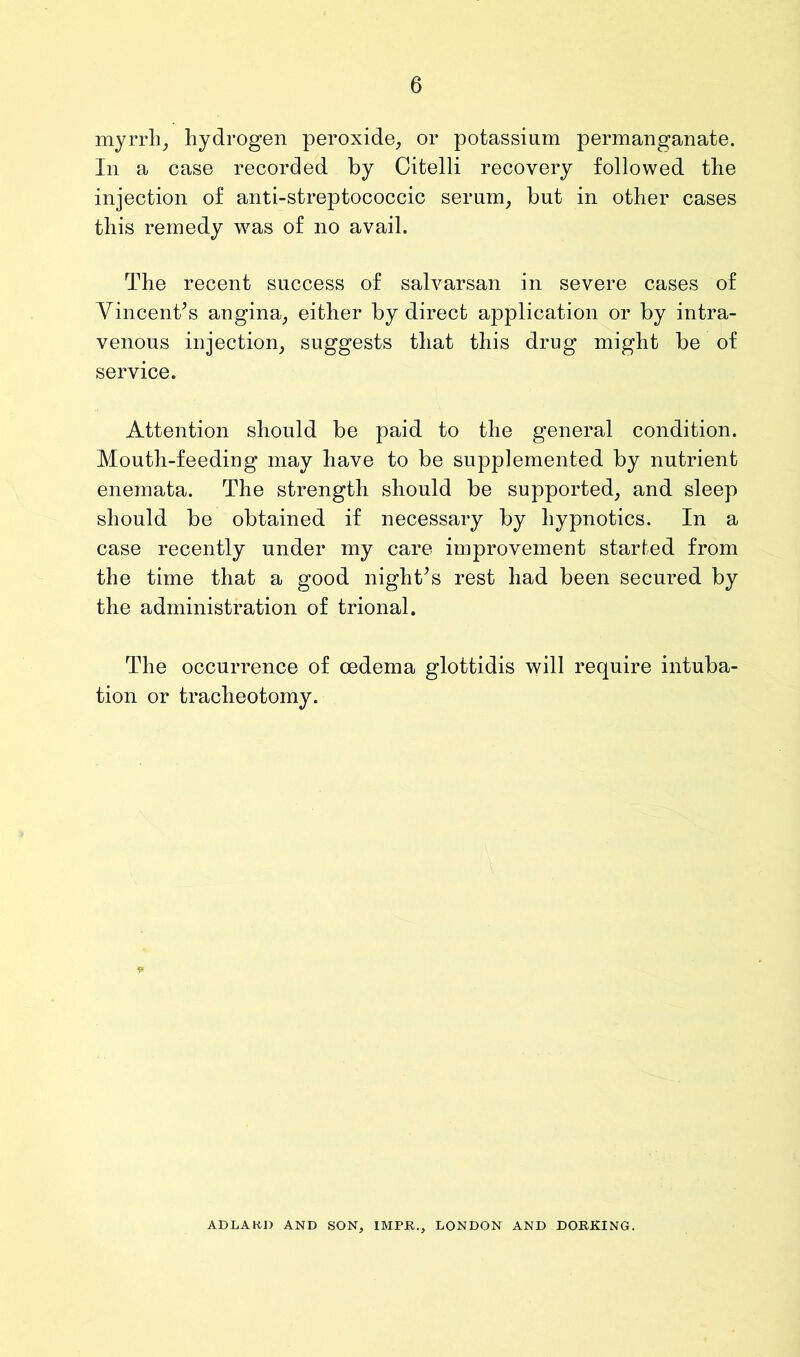 myrrh_, hydrogen peroxide^ or potassium permanganate. In a case recorded by Citelli recovery followed the injection of anti-streptococcic serum^ but in other cases this remedy wms of no avail. The recent success of salvarsan in severe cases of Vincentes angina^ either by direct application or by intra- venous injection, suggests that this drug might be of service. Attention should be paid to the general condition. Mouth-feeding may have to be supplemented by nutrient enemata. The strength should be supported, and sleep should be obtained if necessary by hypnotics. In a case recently under my care improvement started from the time that a good night^s rest had been secured by the administration of trional. The occurrence of oedema glottidis will require intuba- tion or tracheotomy. ADLAKD AND SON, IMPB., LONDON AND DORKING.