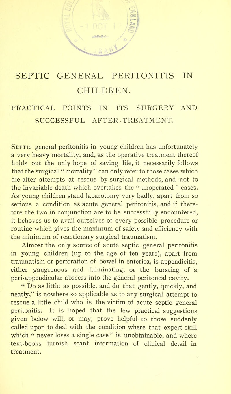 CHILDREN. PRACTICAL POINTS IN ITS SURGERY AND SUCCESSFUL AFTER-TREATMENT. Septic general peritonitis in young children has unfortunately a very heavy mortality, and, as the operative treatment thereof holds out the only hope of saving life, it necessarily follows that the surgical “ mortality ” can only refer to those cases which die after attempts at rescue by surgical methods, and not to the invariable death which overtakes the “ unoperated ” cases. As young children stand laparotomy very badly, apart from so serious a condition as acute general peritonitis, and if there- fore the two in conjunction are to be successfully encountered, it behoves us to avail ourselves of every possible procedure or routine which gives the maximum of safety and efficiency with the minimum of reactionary surgical traumatism. Almost the only source of acute septic general peritonitis in young children (up to the age of ten years), apart from traumatism or perforation of bowel in enterica, is appendicitis, either gangrenous and fulminating, or the bursting of a peri-appendicular abscess into the general peritoneal cavity. “ Do as little as possible, and do that gently, quickly, and neatly,” is nowhere so applicable as to any surgical attempt to rescue a little child who is the victim of acute septic general peritonitis. It is hoped that the few practical suggestions given beiow will, or may, prove helpful to those suddenly called upon to deal with the condition where that expert skill which “ never loses a single case ” is unobtainable, and where text-books furnish scant information of clinical detail in treatment.