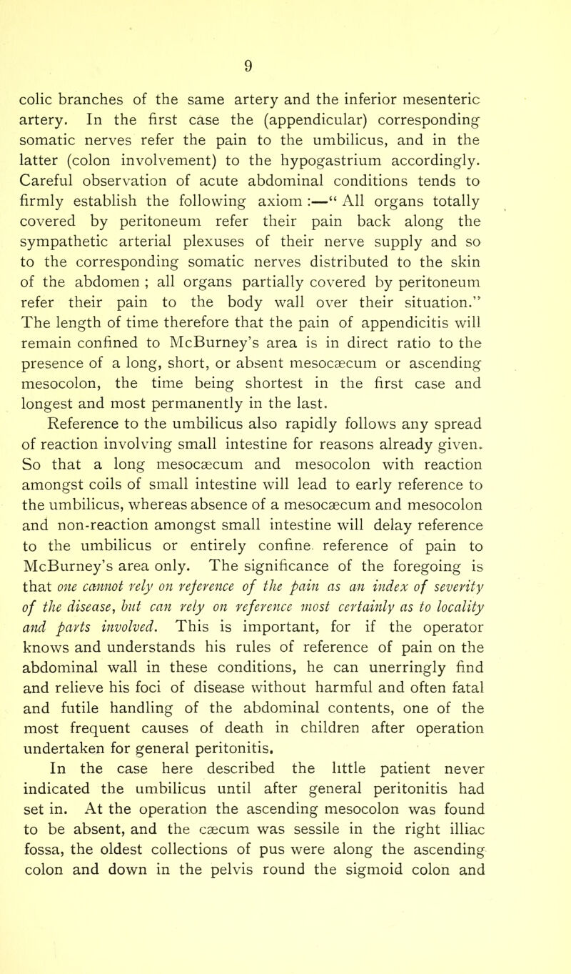 colic branches of the same artery and the inferior mesenteric artery. In the first case the (appendicular) corresponding somatic nerves refer the pain to the umbilicus, and in the latter (colon involvement) to the hypogastrium accordingly. Careful observation of acute abdominal conditions tends to firmly establish the following axiom :—“ All organs totally covered by peritoneum refer their pain back along the sympathetic arterial plexuses of their nerve supply and so to the corresponding somatic nerves distributed to the skin of the abdomen ; all organs partially covered by peritoneum refer their pain to the body wall over their situation.” The length of time therefore that the pain of appendicitis will remain confined to McBurney’s area is in direct ratio to the presence of a long, short, or absent mesocaecum or ascending mesocolon, the time being shortest in the first case and longest and most permanently in the last. Reference to the umbilicus also rapidly follows any spread of reaction involving small intestine for reasons already given. So that a long mesocaecum and mesocolon with reaction amongst coils of small intestine will lead to early reference to the umbilicus, whereas absence of a mesocaecum and mesocolon and non-reaction amongst small intestine will delay reference to the umbilicus or entirely confine, reference of pain to McBurney’s area only. The significance of the foregoing is that one cannot rely on reference of the pain as an index of seventy of the disease, hut can rely on reference most certainly as to locality and parts involved. This is important, for if the operator knows and understands his rules of reference of pain on the abdominal wall in these conditions, he can unerringly find and relieve his foci of disease without harmful and often fatal and futile handling of the abdominal contents, one of the most frequent causes of death in children after operation undertaken for general peritonitis. In the case here described the little patient never indicated the umbilicus until after general peritonitis had set in. At the operation the ascending mesocolon was found to be absent, and the caecum was sessile in the right illiac fossa, the oldest collections of pus were along the ascending colon and down in the pelvis round the sigmoid colon and