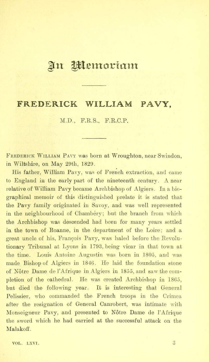 $£n fjjtitemortam FREDERICK WILLIAM PAVY, M.D., F.R.S., F.R.C.P. Frederick William Pavy was born at Wroughton, near Swindon, in Wiltshire, on May 29th, 1829. His father, William Pavy, was of French extraction, and came to England in the early part of the nineteenth century. A near relative of William Pavy became Archbishop of Algiers. In a bio- graphical memoir of this distinguished prelate it is stated that the Pavy family originated in Savoy, and was well represented in the neighbourhood of Chambery; but the branch from which the Archbishop was descended had been for many years settled in the town of Roanne, in the department of the Loire; and a great uncle of his, Francois Pavy, was haled before the Revolu- tionary Tribunal at Lyons in 1793, being vicar in that town at the time. Louis Antoine Augustin was born in 1805, and was made Bishop of Algiers in 1846. He laid the foundation stone of Notre Dame de l’Afrique in Algiers in 1855, and saw the com- pletion of the cathedral. He was created Archbishop in 1865, but died the following year. It is interesting that General Pelissier, who commanded the French troops in the Crimea after the resignation of General Canrobert, was intimate with Monseigneur Pavy, and presented to Notre Dame de l’Afrique the sword which he had carried at the successful attack on the Malakofl'.