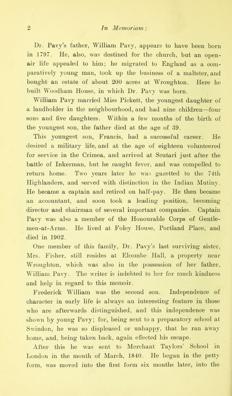 Dr. Pavy’s father, William Pavy, appears to have been born in 1797. He, also, was destined for the church, but an open- air life appealed to him; he migrated to England as a com- paratively young man, took up the business of a maltster, and bought an estate of about 200 acres at Wroughton. Here he built Woodham House, in which Dr. Pavy was born. William Pavy married Miss Pickett, the youngest daughter of a landholder in the neighbourhood, and had nine children—four sons and five daughters. Within a few months of the birth of the youngest son, the father died at the age of 39. This youngest son, Francis, had a successful career. He desired a military life, and at the age of eighteen volunteered for service in the Crimea, and arrived at Scutari just after the battle of Inkerman, but he caught fever, and was compelled to return home. Two years later he was gazetted to the 74th Highlanders, and served with distinction in the Indian Mutiny. He became a captain and retired on half-pay. He then became an accountant, and soon took a leading position, becoming- director and chairman of several important companies. Captain Pavy was also a member of the Honourable Corps of Gentle - men-at-Arms. He lived at Foley House, Portland Place, and died in 1902. One member of this family, Dr. Pavy’s last surviving sister, Mrs. Fisher, still resides at Elcombe Hall, a property near Wroughton, which was also in the possession of her father, William Pavy. The writer is indebted to her for much kindness and help in regard to this memoir. Frederick William was the second son. Independence of character in early life is always an interesting feature in those who are afterwards distinguished, and this independence was shown by young Pavy; for, being sent to a preparatory school at Swindon, he was so displeased or unhappy, that he ran away home, and, being taken back, again effected his escape. After this he was sent to Merchant Taylors’ School in London in the month of March, 1840. He began in the petty form, was moved into the first form six months later, into the