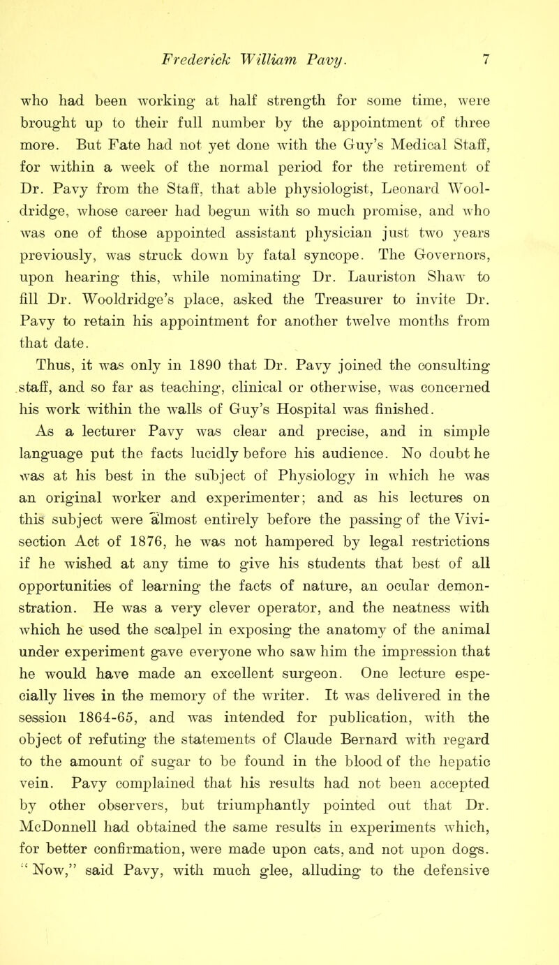 who had been working at half strength for some time, were brought up to their full number by the appointment of three more. But Fate had not yet done with the Guy’s Medical Staff, for within a week of the normal period for the retirement of Dr. Pavy from the Staff, that able physiologist, Leonard Wool- dridge, whose career had begun with so much promise, and who was one of those appointed assistant physician just two years previously, was struck down by fatal syncope. The Governors, upon hearing this, while nominating Dr. Lauriston Shaw to fill Dr. Wooldridge’s place, asked the Treasurer to invite Dr. Pavy to retain his appointment for another twelve months from that date. Thus, it was only in 1890 that Dr. Pavy joined the consulting staff, and so far as teaching, clinical or otherwise, was concerned his work within the walls of Guy’s Hospital was finished. As a lecturer Pavy was clear and precise, and in simple language put the facts lucidly before his audience. No doubt he was at his best in the subject of Physiology in which he was an original worker and experimenter; and as his lectures on this subject were almost entirely before the passing of the Vivi- section Act of 1876, he was not hampered by legal restrictions if he wished at any time to give his students that best of all opportunities of learning the facts of nature, an ocular demon- stration. He was a very clever operator, and the neatness with which he used the scalpel in exposing the anatomy of the animal under experiment gave everyone who saw him the impression that he would have made an excellent surgeon. One lecture espe- cially lives in the memory of the writer. It was delivered in the session 1864-65, and was intended for publication, with the object of refuting the statements of Claude Bernard with regard to the amount of sugar to be found in the blood of the hepatic vein. Pavy complained that his results had not been accepted by other observers, but triumphantly pointed out that Dr. McDonnell had obtained the same results in experiments which, for better confirmation, were made upon cats, and not upon dogs. “ Now,” said Pavy, with much glee, alluding to the defensive