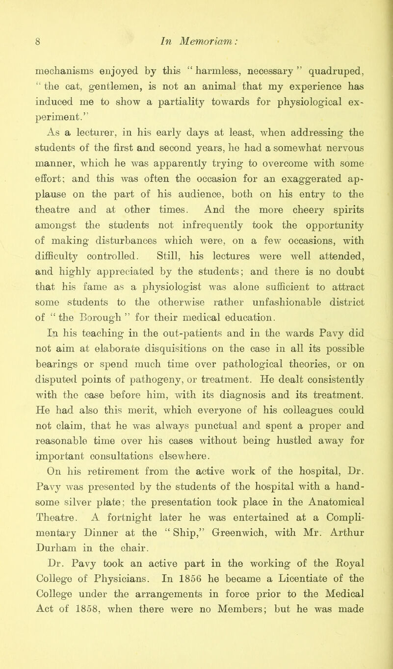 mechanisms enjoyed by this “ harmless, necessary ” quadruped, “ the cat, gentlemen, is not an animal that my experience has induced me to show a partiality towards for physiological ex- periment.” As a lecturer, in his early days at least, when addressing the students of the first and second years, he had a somewhat nervous manner, which he was apparently trying to overcome with some effort; and this was often the occasion for an exaggerated ap- plause on the part of his audience, both on his entry to the theatre and at other times. And the more cheery spirits amongst the students not infrequently took the opportunity of making disturbances which were, on a few occasions, with difficulty controlled. Still, his lectures were well attended, and highly appreciated by the students; and there is no doubt that his fame as a physiologist was alone sufficient to attract some students to the otherwise rather unfashionable district of ■“ the Borough ” for their medical education. In his teaching in the out-patients and in the wards Pavy did not aim at elaborate disquisitions on the case in all its possible bearings or spend much time over pathological theories, or on disputed points of pathogeny, or treatment. He dealt consistently with the case before him, with its diagnosis and its treatment. He had also this merit, which everyone of his colleagues could not claim, that he was always punctual and spent a proper and reasonable time over his cases without being hustled away for important consultations elsewhere. On his retirement from the active work of the hospital, Hr. Pavy was presented by the students of the hospital with a hand- some silver plate; the presentation took place in the Anatomical Theatre. A fortnight later he was entertained at a Compli- mentary Dinner at the “ Ship,” Greenwich, with Mr. Arthur Durham in the chair. Dr. Pavy took an active part in the working of the Royal College of Physicians. In 1856 he became a Licentiate of the College under the arrangements in force prior to the Medical Act of 1858, when there were no Members; but he was made