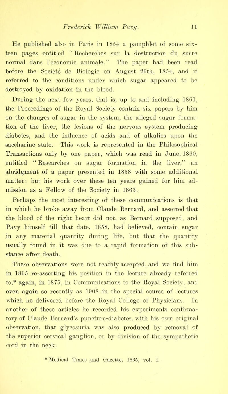 He published also in Paris in 1854 a pamphlet of some six- teen pages entitled “ Recherches sur la destruction du sucre normal dans l’eoonomie animale.” The paper had been read before the Societe de Biologie on August 26th, 1854, and it referred to the conditions under which sugar appeared to be destroyed by oxidation in the blood. During the next few years, that is, up to and including 1861, the Proceedings of the Royal Society contain six papers by him on the changes of sugar in the system, the alleged sugar forma- tion of the liver, the lesions of the nervous system producing diabetes, and the influence of acids and of alkalies upon the saccharine state. This work is represented in the Philosophical Transactions only by one paper, which was read in June, 1860, entitled “ Researches on sugar formation in the liver,” an abridgment of a paper presented in 1858 with some additional matter; but his work over these ten years gained for him ad- mission as a Fellow of the Society in 1863. Perhaps the most interesting of these communications is that in which he broke away from Claude Bernard, and asserted that the blood of the right heart did not, as Bernard supposed, and Pavy himself till that date, 1858, had believed, contain sugar in any material quantity during life, but that the quantity usually found in it was due to a rapid formation of this sub- stance after death. These observations were not readily accepted, and we find him in 1865 re-asserting his position in the lecture already referred to,* again, in 1875, in Communications to the Royal Society, and even again so recently as 1908 in the special course of lectures which he delivered before the Royal College of Physicians. In another of these articles he recorded his experiments confirma- tory of Claude Bernard’s puncture-diabetes, with his own original observation, that glycosuria was also produced by removal of the superior cervical ganglion, or by division of the sympathetic cord in the neck. * Medical Times and Gazette, 1865, vol. i.