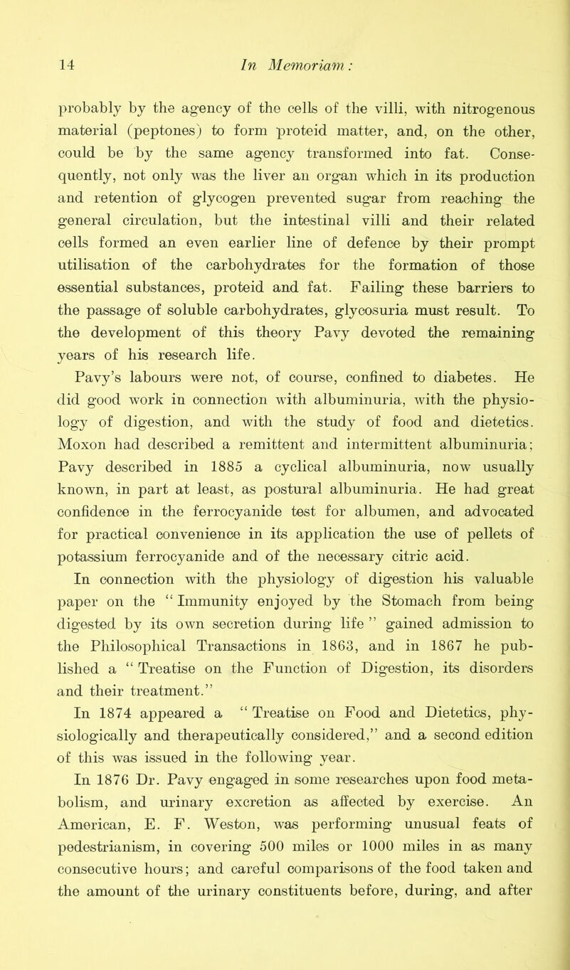 probably by the agency of the cells of the villi, with nitrogenous material (peptones) to form proteid matter, and, on the other, could be by the same agency transformed into fat. Conse- quently, not only was the liver an organ which in its production and retention of glycogen prevented sugar from reaching the general circulation, but the intestinal villi and their related cells formed an even earlier line of defence by their prompt utilisation of the carbohydrates for the formation of those essential substances, proteid and fat. Failing these barriers to the passage of soluble carbohydrates, glycosuria must result. To the development of this theory Pavy devoted the remaining years of his research life. Pavy’s labours were not, of course, confined to diabetes. He did good work in connection with albuminuria, with the physio- logy of digestion, and with the study of food and dietetics. Moxon had described a remittent and intermittent albuminuria; Pavy described in 1885 a cyclical albuminuria, now usually known, in part at least, as postural albuminuria. He had great confidence in the ferrocyanide test for albumen, and advocated for practical convenience in its application the use of pellets of potassium ferrocyanide and of the necessary citric acid. In connection with the physiology of digestion his valuable paper on the “ Immunity enjoyed by the Stomach from being digested by its own secretion during life ” gained admission to the Philosophical Transactions in 1863, and in 1867 he pub- lished a “ Treatise on the Function of Digestion, its disorders and their treatment.” In 1874 appeared a “ Treatise on Food and Dietetics, phy- siologically and therapeutically considered,” and a second edition of this was issued in the following year. In 1876 Dr. Pavy engaged in some researches upon food meta- bolism, and urinary excretion as affected by exercise. An American, E. F. Weston, was performing unusual feats of pedestrianism, in covering 500 miles or 1000 miles in as many consecutive hours; and careful comparisons of the food taken and the amount of the urinary constituents before, during, and after